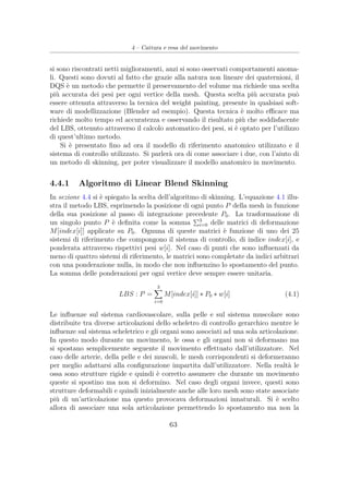 4 – Cattura e resa del movimento
si sono riscontrati netti miglioramenti, anzi si sono osservati comportamenti anoma-
li. Questi sono dovuti al fatto che grazie alla natura non lineare dei quaternioni, il
DQS è un metodo che permette il preservamento del volume ma richiede una scelta
più accurata dei pesi per ogni vertice della mesh. Questa scelta più accurata può
essere ottenuta attraverso la tecnica del weight painting, presente in qualsiasi soft-
ware di modellizzazione (Blender ad esempio). Questa tecnica è molto eﬃcace ma
richiede molto tempo ed accuratezza e osservando il risultato più che soddisfacente
del LBS, ottenuto attraverso il calcolo automatico dei pesi, si è optato per l’utilizzo
di quest’ultimo metodo.
Si è presentato ﬁno ad ora il modello di riferimento anatomico utilizzato e il
sistema di controllo utilizzato. Si parlerà ora di come associare i due, con l’aiuto di
un metodo di skinning, per poter visualizzare il modello anatomico in movimento.
4.4.1 Algoritmo di Linear Blend Skinning
In sezione 4.4 si è spiegato la scelta dell’algoritmo di skinning. L’equazione 4.1 illu-
stra il metodo LBS, esprimendo la posizione di ogni punto P della mesh in funzione
della sua posizione al passo di integrazione precedente P0. La trasformazione di
un singolo punto P è deﬁnita come la somma 3
i=0 delle matrici di deformazione
M[index[i]] applicate su P0. Ognuna di queste matrici è funzione di uno dei 25
sistemi di riferimento che compongono il sistema di controllo, di indice index[i], e
ponderata attraverso rispettivi pesi w[i]. Nel caso di punti che sono inﬂuenzati da
meno di quattro sistemi di riferimento, le matrici sono completate da indici arbitrari
con una ponderazione nulla, in modo che non inﬂuenzino lo spostamento del punto.
La somma delle ponderazioni per ogni vertice deve sempre essere unitaria.
LBS : P =
3
i=0
M[index[i]] ∗ P0 ∗ w[i] (4.1)
Le inﬂuenze sul sistema cardiovascolare, sulla pelle e sul sistema muscolare sono
distribuite tra diverse articolazioni dello scheletro di controllo gerarchico mentre le
inﬂuenze sul sistema scheletrico e gli organi sono associati ad una sola articolazione.
In questo modo durante un movimento, le ossa e gli organi non si deformano ma
si spostano semplicemente seguente il movimento eﬀettuato dall’utilizzatore. Nel
caso delle arterie, della pelle e dei muscoli, le mesh corrispondenti si deformeranno
per meglio adattarsi alla conﬁgurazione impartita dall’utilizzatore. Nella realtà le
ossa sono strutture rigide e quindi è corretto assumere che durante un movimento
queste si spostino ma non si deformino. Nel caso degli organi invece, questi sono
strutture deformabili e quindi inizialmente anche alle loro mesh sono state associate
più di un’articolazione ma questo provocava deformazioni innaturali. Si è scelto
allora di associare una sola articolazione permettendo lo spostamento ma non la
63
 