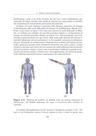 4 – Cattura e resa del movimento
deformazione, anche se la scelta corretta, ma che non è stata implementata per
mancanza di tempo, sarebbe stata quella di associare per ogni tessuto un modello
che racchiudesse le caratteristiche meccaniche del materiale.
In ﬁgura 4.11 viene illustrato il principio dello skinning, attraverso un esempio
di deformazione della mesh della pelle nel software di modellizzazione Blender [32].
Come si può notare in ﬁgura 4.11a, dopo aver caricato la mesh della pelle in Blen-
der, si è deﬁnito uno scheletro di controllo gerarchico identico e corrispondente al
sistema di controllo gerarchico deﬁnito in sezione 4.3.1. Successivamente sono stati
calcolati automaticamente per ogni vertice della mesh quali elementi del sistema di
controllo inﬂuiranno sul suo movimento e in che quantità, attraverso la deﬁnizione
dei pesi. Prendendo in considerazione l’elemento braccio sinistro del sistema di con-
trollo, questi pesi possono essere visualizzati attraverso una scala a colori: i vertici
colorati in blu sono quei vertici che non saranno per nulla inﬂuenzati dal movimento
del braccio sinistro, mentre i vertici rossi si sposteranno totalmente seguendo il mo-
vimento del braccio sinistro. Poiché rosso e blu rappresentano gli estremi di questa
scala, inﬂuenze intermedie saranno rappresentate da colori intermedi.
(a) (b)
Figura 4.11: Skinning del modello (a) Modello nella sua postura anatomica di
riferimento. (b) Modello deformato che segue il movimento dello scheletro di
controllo.
Il risultato dell’applicazione di tale metodo è visualizzato in ﬁgura 4.11b. Nel
caso in cui l’utilizzatore muova il braccio sinistro in alto, o come in questo caso
64
 