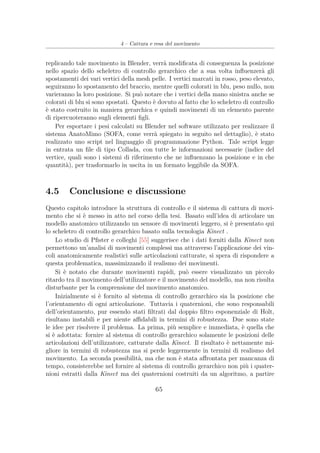 4 – Cattura e resa del movimento
replicando tale movimento in Blender, verrà modiﬁcata di conseguenza la posizione
nello spazio dello scheletro di controllo gerarchico che a sua volta inﬂuenzerà gli
spostamenti dei vari vertici della mesh pelle. I vertici marcati in rosso, peso elevato,
seguiranno lo spostamento del braccio, mentre quelli colorati in blu, peso nullo, non
varieranno la loro posizione. Si può notare che i vertici della mano sinistra anche se
colorati di blu si sono spostati. Questo è dovuto al fatto che lo scheletro di controllo
è stato costruito in maniera gerarchica e quindi movimenti di un elemento parente
di ripercuoteranno sugli elementi ﬁgli.
Per esportare i pesi calcolati su Blender nel software utilizzato per realizzare il
sistema AnatoMimo (SOFA, come verrà spiegato in seguito nel dettaglio), è stato
realizzato uno script nel linguaggio di programmazione Python. Tale script legge
in entrata un ﬁle di tipo Collada, con tutte le informazioni necessarie (indice del
vertice, quali sono i sistemi di riferimento che ne inﬂuenzano la posizione e in che
quantità), per trasformarlo in uscita in un formato leggibile da SOFA.
4.5 Conclusione e discussione
Questo capitolo introduce la struttura di controllo e il sistema di cattura di movi-
mento che si è messo in atto nel corso della tesi. Basato sull’idea di articolare un
modello anatomico utilizzando un sensore di movimenti leggero, si è presentato qui
lo scheletro di controllo gerarchico basato sulla tecnologia Kinect .
Lo studio di Pﬁster e colleghi [55] suggerisce che i dati forniti dalla Kinect non
permettono un’analisi di movimenti complessi ma attraverso l’applicazione dei vin-
coli anatomicamente realistici sulle articolazioni catturate, si spera di rispondere a
questa problematica, massimizzando il realismo dei movimenti.
Si è notato che durante movimenti rapidi, può essere visualizzato un piccolo
ritardo tra il movimento dell’utilizzatore e il movimento del modello, ma non risulta
disturbante per la comprensione del movimento anatomico.
Inizialmente si è fornito al sistema di controllo gerarchico sia la posizione che
l’orientamento di ogni articolazione. Tuttavia i quaternioni, che sono responsabili
dell’orientamento, pur essendo stati ﬁltrati dal doppio ﬁltro esponenziale di Holt,
risultano instabili e per niente aﬃdabili in termini di robustezza. Due sono state
le idee per risolvere il problema. La prima, più semplice e immediata, è quella che
si è adottata: fornire al sistema di controllo gerarchico solamente le posizioni delle
articolazioni dell’utilizzatore, catturate dalla Kinect. Il risultato è nettamente mi-
gliore in termini di robustezza ma si perde leggermente in termini di realismo del
movimento. La seconda possibilità, ma che non è stata aﬀrontata per mancanza di
tempo, consisterebbe nel fornire al sistema di controllo gerarchico non più i quater-
nioni estratti dalla Kinect ma dei quaternioni costruiti da un algoritmo, a partire
65
 