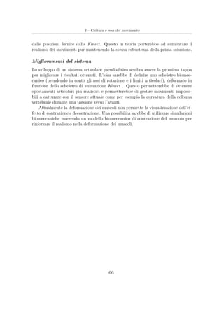 4 – Cattura e resa del movimento
dalle posizioni fornite dalla Kinect. Questo in teoria porterebbe ad aumentare il
realismo dei movimenti pur mantenendo la stessa robustezza della prima soluzione.
Miglioramenti del sistema
Lo sviluppo di un sistema articolare pseudo-ﬁsico sembra essere la prossima tappa
per migliorare i risultati ottenuti. L’idea sarebbe di deﬁnire uno scheletro biomec-
canico (prendendo in conto gli assi di rotazione e i limiti articolari), deformato in
funzione dello scheletro di animazione Kinect . Questo permetterebbe di ottenere
spostamenti articolari più realistici e permetterebbe di gestire movimenti impossi-
bili a catturare con il sensore attuale come per esempio la curvatura della colonna
vertebrale durante una torsione verso l’avanti.
Attualmente la deformazione dei muscoli non permette la visualizzazione dell’ef-
fetto di contrazione e decontrazione. Una possibilità sarebbe di utilizzare simulazioni
biomeccaniche inserendo un modello biomeccanico di contrazione del muscolo per
rinforzare il realismo nella deformazione dei muscoli.
66
 