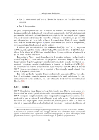 5 – Integrazione del sistema
• fase 2: associazione dell’avatar 3D con la struttura di controllo attraverso
skinning
• fase 3: integrazione
In giallo vengono presentati i dati in entrata nel sistema: da una parte si hanno le
informazioni fornite dalla Kinect (scheletro di animazione) e dall’altra informazioni
geometriche sulle mesh del modello anatomico digitale 3D. I rettangoli verdi rappre-
sentano i blocchi del sistema che sono stati sviluppati o modiﬁcati, se già esistenti
precedentemente, nel corso dello sviluppo di AnatoMimo. Parte di questi blocchi
sono stati introdotti nel capitolo 4; quelli appartenenti alla tappa di integrazione,
verranno sviluppati nel corso di questa sezione.
Il sistema gira su un computer con processore Intel(R) Core(TM) i7, frequenza
4.00 GHz, carta graﬁca Nvidia GeForce GTX 960, memoria RAM di 16.0 GB. L’u-
tilizzo della Kinect V2.0 Windows vincola il fatto di dover utilizzare Windows 10 a
64 bit come sistema operativo.
Per gestire la Kinect , molti fanno la scelta di soluzioni software «prefabbricate»
come Unity3D [56], come nel caso del progetto «Anatomie Spiegel». Nell’idea a
lungo termine di poter aggiungere simulazioni biomediche o anche dei vincoli bio-
meccanici complessi e realistici nel sistema, si è optato per l’utilizzo di SOFA [62],
un framework1
interattivo di simulazione ﬁsica sviluppato in C++ a INRIA. Inoltre
SOFA è uno strumento conosciuto in quanto è sviluppato nella squadra in cui viene
svolto il progetto AnatoMimo.
Per tutto quello che riguarda il lavoro sul modello anatomico 3D (ad es.: sche-
letro di animazione, messa in postura, decimazione della mesh, deﬁnizione dei pesi,
animazione del battito cardiaco, ecc.) si è utilizzato il software di modellizzazione
Blender [32].
5.2.1 SOFA
SOFA (Simulation Open Framework Architecture) è una libreria open-source svi-
luppata in C++, mirata principalmente alla simulazione medica computazionale [62].
SOFA scompone complessi simulatori in componenti sviluppati separatamente e or-
ganizzati in una struttura di dati chiamato grafo della scena. Ogni componente
racchiude uno degli aspetti di una simulazione, come i gradi di libertà, le forze e i
vincoli, le equazioni diﬀerenziali, gli algoritmi, i solutori, i rivelatori di collisione o i
1
Framework: termine della lingua inglese che può essere tradotto come intelaiatura o struttura,
in informatica e speciﬁcatamente nello sviluppo software, è un’architettura logica di supporto
(spesso un’implementazione logica di un particolare design pattern) su cui un software può essere
progettato e realizzato, spesso facilitandone lo sviluppo da parte del programmatore.
71
 