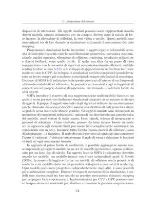 5 – Integrazione del sistema
dispositivi di interazione. Gli oggetti simulati possono essere rappresentati usando
diversi modelli, ognuno ottimizzato per un compito diverso come il calcolo di for-
ze interne, la rilevazione di collisioni, la resa visiva o tattile. Questi modelli sono
sincronizzati tra di loro durante la simulazione utilizzando il meccanismo del data
mapping.
Programmare simulazioni ﬁsiche interattive di oggetti rigidi e deformabili neces-
sita di molteplici capacità come la modellizzazione geometrica, meccanica computa-
zionale, analisi numerica, rilevazione di collisione, rendering, interfaccia utilizzatore
e diversi feedback, come quello tattile. È anche una sﬁda da un punto di vista
ingegneristico, con le necessità di algoritmi computazionalmente eﬃcienti, multith-
reading (vedere sezione 5.2.2), o lo sviluppo di applicazioni in architetture hardware
moderne come la GPU. Lo sviluppo di simulazioni mediche complesse è quindi diven-
tato un lavoro sempre più complesso, coinvolgendo sempre più domini di esperienza.
Lo scopo di SOFA è di indirizzare tutte queste questioni all’interno di un framework
altamente modulabile ed eﬃciente, che permetta ai ricercatori e agli sviluppatori di
concentrarsi sul proprio dominio di esperienza, riutilizzando i contributi forniti da
altri esperti.
SOFA introduce il concetto di una rappresentazione multi-modello basata su un
grafo di scena per costruire facilmente simulazioni composte da un numero arbitrario
di oggetti. Il gruppo di oggetti simulati e degli algoritmi utilizzati in una simulazione
(anche chiamata una scena) è descritto usando una struttura di dati gerarchica simile
ai graﬁ di scena usati nelle librarie graﬁche. Gli oggetti simulati sono decomposti in
un insieme di componenti indipendenti, ognuno di essi descrivendo una caratteristica
del modello, come vettori di stato, massa, forze, vincoli, schema di integrazione e
processi di soluzione. Come risultato, passare da forze interne basate su molle
ad un approccio agli elementi ﬁniti può essere fatto semplicemente sostituendo un
componente con un altro, lasciando tutto il resto (massa, modelli di collisione, passo
di integrazione, ...) invariato. Il grafo di scena è percorso ad ogni step time attraverso
l’aiuto di visitatori. I visitatori attraversano il grafo di scena e chiamano le funzioni
virtuali ad ogni componente trovato.
In aggiunta al primo livello di modularità, è possibile aggiungerne ancora uno,
scomponendo gli oggetti simulati in un set di modelli specializzati, ognuno ottimiz-
zato per un dato tipo di calcolo. Un oggetto ﬁsico in SOFA è tipicamente descritto
usando tre modelli: un modello interno con i suoi indipendenti gradi di libertà
(DOFs), la massa e le leggi costitutive, un modello di collisione con la geometria di
contatto, e un modello visivo con la geometria dettagliata e parametri di rendering.
Ogni modello può essere progettato indipendentemente dagli altri, e sono possibili
più combinazioni complesse. Durante il tempo di esecuzione della simulazione, i mo-
delli sono sincronizzati tra loro usando un generico meccanismo chiamato mapping
per propagare forze e spostamenti. Implementazioni per CPU e GPU possono esse-
re trasparentemente combinati per sfruttare al massimo la potenza computazionale
72
 