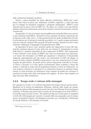 5 – Integrazione del sistema
delle architetture hardware moderne.
Grazie a questa ﬂessibile ma anche eﬃciente architettura, SOFA può’ essere
usato come banco di prova per confrontare modelli e algoritmi, o come una base
per lo sviluppo di simulatori complessi e altamente performanti. SOFA è stato
rilasciato per la prima volta nel 2007 [63]. Da allora, si è evoluto verso una libreria
globale e altamente performante usata da un numero crescente di università e aziende
commerciali.
In appendice A viene presentato una sempliﬁcazione del grafo della scena costrui-
to per realizzare AnatoMimo. Essendo la scena costituita da alcuni componenti che
si ripetono molte volte (ad es.: il caricamento di tutte le mesh, la deﬁnizione di tutte
le articolazioni per il sistema di controllo gerarchico, ecc.) questi vengono presentati
solo una volta per rendere l’idea generale del grafo di scena. Il grafo di scena è stato
realizzato utilizzando il linguaggio di programmazione XML.
In appendice B invece viene mostrato quello che rappresenta il cuore del com-
ponente realizzato durante il corso della tesi, per estrarre le informazioni in uscita
dalla Kinect e renderle utilizzabili da altri componenti di SOFA. Tale componente
è stato realizzato come plugin di SOFA, cioè come un programma non autonomo,
a sé stante che interagisce con SOFA per ampliarne o estenderne le funzionalità
originarie, principalmente per due motivi: per privatizzare il codice del plugin, in
quanto il codice sorgente di SOFA è open-source, e per non compromettere il codice
sorgente di quest’ultimo. In parole povere questo componente controlla se il senso-
re Kinect è presente, se è stato aperto correttamente allora acquisisce i frame del
sensore e controlla se nella zona di acquisizione imposta si trova un utilizzatore. In
caso negativo restituisce le posizioni di un utilizzatore generico in posizione ferma
mentre se viene percepito un utilizzatore viene eseguita un’analisi per catturare le
posizioni in tempo reale delle articolazioni del soggetto. Il tutto viene eseguito ad
ogni step time della simulazione.
5.2.2 Tempo reale e cadenza delle immagini
Si è spiegato in sezione 1.1 il contesto importante del tempo reale per questo lavoro.
Qualsiasi sia la tecnica di animazione utilizzata, esistono delle regole per quanto
riguarda la cadenza delle immagini in modo tale che ci sia l’illusione di un movimento
continuo. L’illusione può essere data a partire da 10 immagini al secondo (FPS2
) e
il cervello umano fa tutto il resto. Nel quadro dei ﬁlm per la televisione, lo standard
è di 25, 30 o 50 immagini per secondo a seconda della zona geograﬁca; per il cinema
invece, lo standard è ﬁssato a 24 immagini al secondo; per i videogiochi, i fabbricanti
di console limitano a 30 immagini al secondo.
2
FPS: Frame Per Second
73
 
