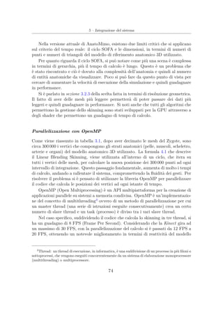 5 – Integrazione del sistema
Nella versione attuale di AnatoMimo, esistono due limiti critici che si applicano
sul criterio del tempo reale: il ciclo SOFA e le dimensioni, in termini di numeri di
punti e numeri di triangoli del modello di riferimento anatomico 3D utilizzato.
Per quanto riguarda il ciclo SOFA, si può notare come più una scena è complessa
in termini di gerarchia, più il tempo di calcolo è lungo. Questo è un problema che
è stato riscontrato e ciò è dovuto alla complessità dell’anatomia e quindi al numero
di entità anatomiche da visualizzare. Poco si può fare da questo punto di vista per
cercare di aumentare la velocità di esecuzione della simulazione e quindi guadagnare
in performance.
Si è parlato in sezione 3.2.3 della scelta fatta in termini di risoluzione geometrica.
Il fatto di aver delle mesh più leggere permetterà di poter passare dei dati più
leggeri e quindi guadagnare in performance. Si noti anche che tutti gli algoritmi che
permettono la gestione dello skinning sono stati sviluppati per la GPU attraverso a
degli shader che permettono un guadagno di tempo di calcolo.
Parallelizzazione con OpenMP
Come viene riassunto in tabella 3.1, dopo aver decimato le mesh del Zygote, sono
circa 300 000 i vertici che compongono gli strati anatomici (pelle, muscoli, scheletro,
arterie e organi) del modello anatomico 3D utilizzato. La formula 4.1 che descrive
il Linear Blending Skinning, viene utilizzata all’interno di un ciclo, che itera su
tutti i vertici delle mesh, per calcolare la nuova posizione dei 300 000 punti ad ogni
intervallo di integrazione. Questo passaggio fondamentale, aumenta di molto i tempi
di calcolo, andando a rallentare il sistema, compromettendo la ﬂuidità dei gesti. Per
risolvere il problema si è pensato di utilizzare la libreria OpenMP per parallelizzare
il codice che calcola le posizioni dei vertici ad ogni istante di tempo.
OpenMP (Open Multiprocessing) è un API multipiattaforma per la creazione di
applicazioni parallele su sistemi a memoria condivisa. OpenMP è un’implementazio-
ne del concetto di multithreading3
ovvero di un metodo di parallelizzazione per cui
un master thread (una serie di istruzioni eseguite consecutivamente) crea un certo
numero di slave thread e un task (processo) è diviso tra i vari slave thread.
Nel caso speciﬁco, suddividendo il codice che calcola lo skinning in tre thread, si
ha un guadagno di 8 FPS (Frame Per Second). Considerando che la Kinect gira ad
un massimo di 30 FPS, con la parallelizzazione del calcolo si è passati da 12 FPS a
20 FPS, ottenendo un notevole miglioramento in termini di reattività del modello
3
Thread: un thread di esecuzione, in informatica, è una suddivisione di un processo in più ﬁloni o
sottoprocessi, che vengono eseguiti concorrentemente da un sistema di elaborazione monoprocessore
(multithreading) o multiprocessore.
74
 