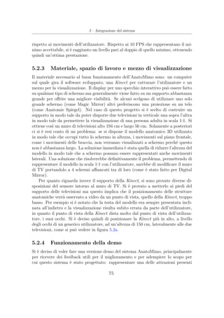 5 – Integrazione del sistema
rispetto ai movimenti dell’utilizzatore. Rispetto ai 10 FPS che rappresentano il mi-
nimo accettabile, si è raggiunto un livello pari al doppio di quello minimo, ottenendo
quindi un’ottima prestazione.
5.2.3 Materiale, spazio di lavoro e mezzo di visualizzazione
Il materiale necessario al buon funzionamento dell’AnatoMimo sono: un computer
sul quale gira il software sviluppato, una Kinect per catturare l’utilizzatore e un
mezzo per la visualizzazione. Il display per uno specchio interattivo può essere fatto
su qualsiasi tipo di schermo ma generalmente viene fatto su un supporto abbastanza
grande per oﬀrire una migliore visibilità. Se alcuni scelgono di utilizzare uno solo
grande schermo (come Magic Mirror) altri preferiscono una proiezione su un telo
(come Anatomie Spiegel). Nel caso di questo progetto si è scelto di costruire un
supporto in modo tale da poter disporre due televisioni in verticale una sopra l’altra
in modo tale da permettere la visualizzazione di una persona adulta in scala 1:1. Si
ottiene così un muro di televisioni alto 194 cm e largo 56 cm. Solamente a posteriori
ci si è resi conto di un problema: se si dispone il modello anatomico 3D utilizzato
in modo tale che occupi tutto lo schermo in altezza, i movimenti sul piano frontale,
come i movimenti delle braccia, non verranno visualizzati a schermo perché questo
non è abbastanza largo. La soluzione immediata è stata quella di ridurre l’altezza del
modello in modo tale che a schermo possano essere rappresentati anche movimenti
laterali. Una soluzione che risolverebbe deﬁnitivamente il problema, permettendo di
rappresentare il modello in scala 1:1 con l’utilizzatore, sarebbe di modiﬁcare il muro
di TV portandolo a 4 schermi aﬃancati tra di loro (come è stato fatto per Digital
Mirror).
Per quanto riguarda invece il supporto della Kinect, si sono provate diverse di-
sposizioni del sensore intorno al muro di TV. Si è provato a metterlo ai piedi del
supporto delle televisioni ma questo implica che il posizionamento delle strutture
anatomiche verrà osservato a video da un punto di vista, quello della Kinect, troppo
basso. Per esempio si è notato che la testa del modello era sempre presentata incli-
nata all’indietro e la visualizzazione risulta subito errata da parte dell’utilizzatore,
in quanto il punto di vista della Kinect dista molto dal punto di vista dell’utilizza-
tore, i suoi occhi. Si è deciso quindi di posizionare la Kinect più in alto, a livello
degli occhi di un generico utilizzatore, ad un’altezza di 150 cm, lateralmente alle due
televisioni, come si può vedere in ﬁgura 5.2a.
5.2.4 Funzionamento della demo
Si è deciso di voler fare una versione demo del sistema AnatoMimo, principalmente
per ricevere dei feedback utili per il miglioramento e per adempiere lo scopo per
cui questo sistema è stato progettato: rappresentare una delle attrazioni presenti
75
 
