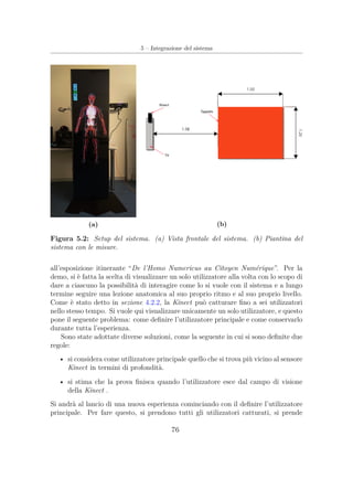 5 – Integrazione del sistema
(a) (b)
Figura 5.2: Setup del sistema. (a) Vista frontale del sistema. (b) Piantina del
sistema con le misure.
all’esposizione itinerante “De l’Homo Numericus au Citoyen Numérique”. Per la
demo, si è fatta la scelta di visualizzare un solo utilizzatore alla volta con lo scopo di
dare a ciascuno la possibilità di interagire come lo si vuole con il sistema e a lungo
termine seguire una lezione anatomica al suo proprio ritmo e al suo proprio livello.
Come è stato detto in sezione 4.2.2, la Kinect può catturare ﬁno a sei utilizzatori
nello stesso tempo. Si vuole qui visualizzare unicamente un solo utilizzatore, e questo
pone il seguente problema: come deﬁnire l’utilizzatore principale e come conservarlo
durante tutta l’esperienza.
Sono state adottate diverse soluzioni, come la seguente in cui si sono deﬁnite due
regole:
• si considera come utilizzatore principale quello che si trova più vicino al sensore
Kinect in termini di profondità.
• si stima che la prova ﬁnisca quando l’utilizzatore esce dal campo di visione
della Kinect .
Si andrà al lancio di una nuova esperienza cominciando con il deﬁnire l’utilizzatore
principale. Per fare questo, si prendono tutti gli utilizzatori catturati, si prende
76
 