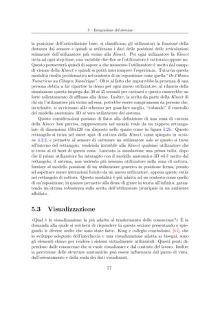 5 – Integrazione del sistema
la posizione dell’articolazione base, si classiﬁcano gli utilizzatori in funzione della
distanza dal sensore e quindi si utilizzano i dati delle posizioni delle articolazioni
solamente dell’utilizzatore più vicino alla Kinect. Per ogni utilizzatore la Kinect
invia ad ogni step time, una variabile che dice se l’utilizzatore è catturato oppure no.
Questo permetterà quindi di sapere a che momento l’utilizzatore è uscito dal campo
di visione della Kinect e quindi si potrà interrompere l’esperienza. Tuttavia questa
modalità risulta problematica nel contesto di un’esposizione come quella “De l’Homo
Numericus au Citoyen Numérique”. Oltre al fatto che imporrebbe la presenza di una
persona debita a far ripartire la demo per ogni nuovo utilizzatore, al rilancio della
simulazione questa impiega dai 30 ai 45 secondi per caricarsi e questo causerebbe un
forte rallentamento di aﬄusso alla demo. Inoltre, la scelta da parte della Kinect di
chi sia l’utilizzatore più vicino ad essa, potrebbe essere compromessa da persone che,
incuriosite, si avvicinano allo schermo per guardare meglio, “rubando” il controllo
del modello anatomico 3D al vero utilizzatore del sistema.
Queste considerazioni portano di fatto alla deﬁnizione di una zona di cattura
della Kinect ben precisa, rappresentata nel mondo reale da un tappeto rettango-
lare di dimensioni 150x120 cm disposto nello spazio come in ﬁgura 5.2b. Questo
rettangolo si trova nel sweet spot di cattura della Kinect, come spiegato in sezio-
ne 4.2.2, e permette al sensore di catturare un utilizzatore solo se questo si trova
all’interno del rettangolo, rendendo invisibile alla Kinect qualsiasi utilizzatore che
si trova al di fuori di questa zona. Lanciata la simulazione una prima volta, dopo
che il primo utilizzatore ha interagito con il modello anatomico 3D ed è uscito dal
rettangolo, il sistema, non vedendo più nessuno utilizzatore nella zona di cattura,
fornisce al modello posizioni di un utilizzatore generico in posizione ferma, pronto
ad aspettare nuove interazioni fornite da un nuovo utilizzatore, appena questo entra
nel rettangolo di cattura. Questa modalità è più adatta ad un contesto come quello
di un’esposizione, in quanto permette alla demo di girare in teoria all’inﬁnito, garan-
tendo un’ottima robustezza sulla scelta dell’utilizzatore principale in un ambiente
aﬀollato.
5.3 Visualizzazione
«Qual è la visualizzazione la più adatta al trasferimento delle conoscenze?» È la
domanda alla quale si cercherà di rispondere in questa sezione presentando e spie-
gando le diverse scelte che sono state fatte. King e colleghi concludono, [64], che
lo sviluppo adeguato dell’interfaccia e una visualizzazione adatta ai bisogni, sono
gli elementi chiave per rendere i sistemi virtualmente utilizzabili. Questi punti di-
pendono dalle conoscenze che si vuole visualizzare e dal contesto del lavoro. Inoltre
la percezione delle strutture anatomiche può essere inﬂuenzata dal punto di vista,
dall’orientamento e dalla scala dei dati visualizzati.
77
 