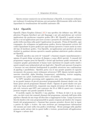 5 – Integrazione del sistema
Questa sezione comincerà con un’introduzione a OpenGL, lo strumento utilizzato
per realizzare il rendering del sistema, per poi parlare eﬀettivamente delle scelte fatte
riguardanti la visualizzazione del modello anatomico 3D.
5.3.1 OpenGL
OpenGL (Open Graphics Library) [65] è una speciﬁca che deﬁnisce una API (Ap-
plication Program Interface) per più linguaggi e per più piattaforme per scrivere
applicazioni che producono computer graﬁca 2D e 3D. OpenGL è quindi un’inter-
faccia a cui un’applicazione può avere accesso e permette di controllare i sottosistemi
graﬁci della macchina sulla quale l’applicazione sta girando. Prima di OpenGL, ogni
compagnia, che sviluppava un’applicazione graﬁca, doveva tipicamente scrivere del
codice riguardante la parte graﬁca per ogni sistema operativo e tenere anche in conto
del tipo di hardware graﬁco. Con OpenGL, un’applicazione può produrre gli stessi
risultati in qualsiasi sistema operativo usando qualsiasi adattatore graﬁco aderente
ad OpenGL.
OpenGL speciﬁca una serie di “comandi” o funzioni eseguite immediatamente e
ognuno di questi dirige un’azione di disegno o causa eﬀetti speciali. I comandi del
programma vengono presi da OpenGL e inviati agli hardware graﬁci sottostanti. In
computer graphic generalmente si hanno tante ripetizioni di compiti molto simili e
questi compiti sono indipendenti gli uni dagli altri. OpenGL può spezzare il progetto
e lavorare sui suoi elementi fondamentali in parallelo attraverso una combinazione
di pipeling e parallelismo. OpenGL porta con sé una grande quantità di capacità
incorporate che possono essere richiamate attraverso l’API. Questo include superﬁci
nascoste rimovibili, alpha blending (trasparenza), antialiasing, texture mapping,
operazioni con i pixel, trasformazioni visive e di modello.
Le GPU (graphics processing unit) oggigiorno sono molto ﬂessibili e consistono
in un grande numero di piccoli processori programmabili chiamati shader core, che
fanno girare piccoli programmi chiamati shader. Ognuno di questi shader core pos-
siede una bassa produttività, eseguendo una singola istruzione del shader in uno o
più cicli; tuttavia ogni GPU può contenere dai 10 ai 1000 di questi core e insieme
possono eseguire una grande quantità di lavoro.
Il modello seguito da OpenGL è una pipeline. Il ﬂusso di dati è in un senso
solo, con dati creati dai comandi chiamati dal programma, entrando dall’inizio della
pipeline e ﬂuendo da uno stage all’altro ﬁno a raggiungerne la ﬁne. Lungo il percorso
blocchi shaders (che sono programmabili in quanto eseguono gli shaders che vengono
forniti dal programmatore) e funzioni ﬁsse possono prendere diversi dati in input
a partire da buﬀer o texture, che sono strutture per immagazzinare informazioni
che saranno poi usate nella resa graﬁca (rendering). Alcuni passaggi nella pipeline
possono anche salvare dati in questi buﬀer o texture, permettendo all’applicazione
di leggere o salvare dati.
78
 