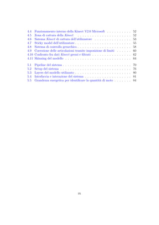 4.4 Funzionamento interno della Kinect V2.0 Microsoft . . . . . . . . . . 52
4.5 Zona di cattura della Kinect . . . . . . . . . . . . . . . . . . . . . . 52
4.6 Sistema Kinect di cattura dell’utilizzatore . . . . . . . . . . . . . . . 53
4.7 Sticky model dell’utilizzatore . . . . . . . . . . . . . . . . . . . . . . . 55
4.8 Sistema di controllo gerarchico . . . . . . . . . . . . . . . . . . . . . . 58
4.9 Correzione delle articolazioni tramite imposizione di limiti . . . . . . 60
4.10 Confronto fra dati Kinect grezzi e ﬁltrati . . . . . . . . . . . . . . . . 62
4.11 Skinning del modello . . . . . . . . . . . . . . . . . . . . . . . . . . . 64
5.1 Pipeline del sistema . . . . . . . . . . . . . . . . . . . . . . . . . . . . 70
5.2 Setup del sistema . . . . . . . . . . . . . . . . . . . . . . . . . . . . . 76
5.3 Layers del modello utilizzato . . . . . . . . . . . . . . . . . . . . . . . 80
5.4 Interfaccia e interazione del sistema . . . . . . . . . . . . . . . . . . . 81
5.5 Grandezza energetica per identiﬁcare la quantità di moto . . . . . . . 84
ix
 