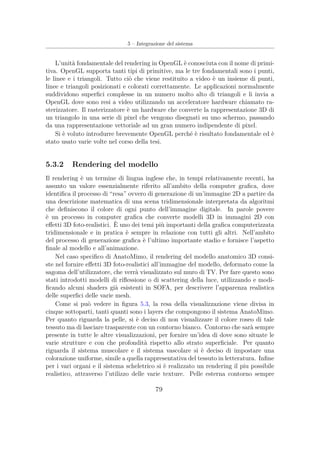 5 – Integrazione del sistema
L’unità fondamentale del rendering in OpenGL è conosciuta con il nome di primi-
tiva. OpenGL supporta tanti tipi di primitive, ma le tre fondamentali sono i punti,
le linee e i triangoli. Tutto ciò che viene restituito a video è un insieme di punti,
linee e triangoli posizionati e colorati correttamente. Le applicazioni normalmente
suddividono superﬁci complesse in un numero molto alto di triangoli e li invia a
OpenGL dove sono resi a video utilizzando un acceleratore hardware chiamato ra-
sterizzatore. Il rasterizzatore è un hardware che converte la rappresentazione 3D di
un triangolo in una serie di pixel che vengono disegnati su uno schermo, passando
da una rappresentazione vettoriale ad un gran numero indipendente di pixel.
Si è voluto introdurre brevemente OpenGL perché è risultato fondamentale ed è
stato usato varie volte nel corso della tesi.
5.3.2 Rendering del modello
Il rendering è un termine di lingua inglese che, in tempi relativamente recenti, ha
assunto un valore essenzialmente riferito all’ambito della computer graﬁca, dove
identiﬁca il processo di “resa” ovvero di generazione di un’immagine 2D a partire da
una descrizione matematica di una scena tridimensionale interpretata da algoritmi
che deﬁniscono il colore di ogni punto dell’immagine digitale. In parole povere
è un processo in computer graﬁca che converte modelli 3D in immagini 2D con
eﬀetti 3D foto-realistici. È uno dei temi più importanti della graﬁca computerizzata
tridimensionale e in pratica è sempre in relazione con tutti gli altri. Nell’ambito
del processo di generazione graﬁca è l’ultimo importante stadio e fornisce l’aspetto
ﬁnale al modello e all’animazione.
Nel caso speciﬁco di AnatoMimo, il rendering del modello anatomico 3D consi-
ste nel fornire eﬀetti 3D foto-realistici all’immagine del modello, deformato come la
sagoma dell’utilizzatore, che verrà visualizzato sul muro di TV. Per fare questo sono
stati introdotti modelli di riﬂessione o di scattering della luce, utilizzando e modi-
ﬁcando alcuni shaders già esistenti in SOFA, per descrivere l’apparenza realistica
delle superﬁci delle varie mesh.
Come si può vedere in ﬁgura 5.3, la resa della visualizzazione viene divisa in
cinque sottoparti, tanti quanti sono i layers che compongono il sistema AnatoMimo.
Per quanto riguarda la pelle, si è deciso di non visualizzare il colore roseo di tale
tessuto ma di lasciare trasparente con un contorno bianco. Contorno che sarà sempre
presente in tutte le altre visualizzazioni, per fornire un’idea di dove sono situate le
varie strutture e con che profondità rispetto allo strato superﬁciale. Per quanto
riguarda il sistema muscolare e il sistema vascolare si è deciso di impostare una
colorazione uniforme, simile a quella rappresentativa del tessuto in letteratura. Inﬁne
per i vari organi e il sistema scheletrico si è realizzato un rendering il piu possibile
realistico, attraverso l’utilizzo delle varie texture. Pelle esterna contorno sempre
79
 