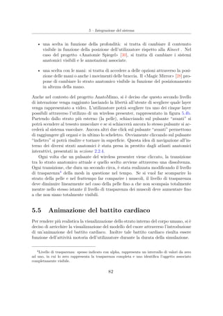 5 – Integrazione del sistema
• una scelta in funzione della profondità: si tratta di cambiare il contenuto
visibile in funzione della posizione dell’utilizzatore rispetto alla Kinect . Nel
caso del progetto «Anatomie Spiegel» [30], si tratta di cambiare i sistemi
anatomici visibili e le annotazioni associate.
• una scelta con le mani: si tratta di accedere a delle opzioni attraverso la posi-
zione delle mani o anche i movimenti delle braccia. Il «Magic Mirror» [28] pro-
pone di cambiare lo strato anatomico visibile in funzione del posizionamento
in altezza della mano.
Anche nel contesto del progetto AnatoMimo, si è deciso che questo secondo livello
di interazione venga raggiunto lasciando la libertà all’utente di scegliere quale layer
venga rappresentato a video. L’utilizzatore potrà scegliere tra uno dei cinque layer
possibili attraverso l’utilizzo di un wireless presenter, rappresentato in ﬁgura 5.4b.
Partendo dallo strato più esterno (la pelle), schiacciando sul pulsante “avanti” si
potrà scendere al tessuto muscolare e se si schiaccerà ancora lo stesso pulsante si ac-
cederà al sistema vascolare. Ancora altri due click sul pulsante “avanti” permettono
di raggiungere gli organi e in ultimo lo scheletro. Ovviamente cliccando sul pulsante
“indietro” si potrà risalire e tornare in superﬁcie. Questa idea di navigazione all’in-
terno dei diversi strati anatomici è stata presa in prestito dagli atlanti anatomici
interattivi, presentati in sezione 2.2.4.
Ogni volta che un pulsante del wireless presenter viene cliccato, la transizione
tra lo strato anatomico attuale e quello scelto avviene attraverso una dissolvenza.
Ogni transizione, che dura un secondo circa, è stata realizzata modiﬁcando il livello
di trasparenza4
della mesh in questione nel tempo. Se si vuol far scomparire lo
strato della pelle e nel frattempo far comparire i muscoli, il livello di trasparenza
deve diminuire linearmente nel caso della pelle ﬁno a che non scompaia totalmente
mentre nello stesso istante il livello di trasparenza dei muscoli deve aumentare ﬁno
a che non siano totalmente visibili.
5.5 Animazione del battito cardiaco
Per rendere più realistica la visualizzazione dello strato interno del corpo umano, si è
deciso di arricchire la visualizzazione del modello del cuore attraverso l’introduzione
di un’animazione del battito cardiaco. Inoltre tale battito cardiaco risulta essere
funzione dell’attività motoria dell’utilizzatore durante la durata della simulazione.
4
Livello di trasparenza: spesso indicato con alpha, rappresenta un intervallo di valori da zero
ad uno, in cui lo zero rappresenta la trasparenza completa e uno identiﬁca l’oggetto associato
completamente visibile.
82
 
