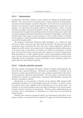 5 – Integrazione del sistema
5.5.1 Animazione
L’animazione del battito cardiaco è stata eseguita nel software di modellizzazione
Blender. Una volta caricata la mesh del cuore a riposo all’interno del programma,
attraverso diverse funzioni, è possibile deformare i vertici del cuore in modo tale da
ottenere una sequenza di mesh, ognuna delle quali rappresenta un istante del ciclo
cardiaco. La contrazione del muscolo cardiaco è stata eﬀettuata a mano, cercando
di imitare al meglio i movimenti di diastole e sistole. Tale animazione non ha quindi
nessuna pretesa di rappresentare ﬁsiologicamente il battito cardiaco ma è molto utile
in quanto aggiunge dinamismo all’esperienza di utilizzo di AnatoMimo. Inoltre nella
visualizzazione degli organi, il posto riservato al cuore è molto limitato, racchiuso
dai due polmoni, e quindi movimenti dettagliati come quelli ﬁsiologicamente corretti
non sarebbero apprezzabili.
Per integrare l’animazione all’interno della simulazione, si è caricata la mesh
del cuore a riposo, come per ogni altra mesh del modello. Ad ogni step time della
simulazione però, le posizioni dei vertici del cuore vengono aggiornate, andando a
leggerle da un ﬁle esterno, che contiene tutte le informazioni racchiuse dalla sequen-
za di mesh creata in precedenza. Si ottiene cosi l’eﬀetto di contrazione. Le mesh
però non sono state salvate in modo tanto ﬁtto quanto lo è il passo di integrazione
della simulazione (t = 0.02). Quindi durante un passo di integrazione della simula-
zione, che non coincide con gli intervalli di acquisizione delle mesh, ma risulta essere
intermedio tra due acquisizioni, vengono interpolati le nuove posizioni a partire da
quelle delle due mesh esistenti adiacenti.
5.5.2 Calcolo attività motoria
Nel corpo umano, la frequenza del battito cardiaco è funzione principalmente del-
l’attività ﬁsica, motoria dell’uomo. All’interno di AnatoMimo, si vorrebbe che la
frequenza cardiaca del modello del cuore possa risultare proporzionale alla quanti-
tà del movimento eﬀettuato dall’utilizzatore. Per fare questo è necessario di una
variabile che, tenendo in considerazione i movimenti dell’utilizzatore, permetta di
decidere la frequenza cardiaca.
Inizialmente si è incominciati a lavorare con la varianza delle posizioni delle
articolazioni all’interno di un determinato intervallo di tempo. Se questa varian-
za risultava essere bassa, signiﬁcava che l’utilizzatore non si era mosso molto. Al
contrario, se la varianza risultava essere alta allora l’utilizzatore si era mosso anima-
tamente, durante il periodo di osservazione. Tuttavia questa implementazione ha
un limite: riesce a determinare se l’utilizzatore si è mosso solo in un intervallo di
tempo limitato.
Volendo poter osservare movimenti rapidi, che bruscamente alzerebbero la fre-
quenza cardiaca, e movimenti lenti ma ripetuti nel tempo, che alzerebbe lentamente
83
 