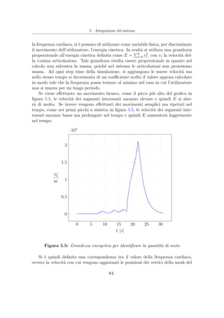 5 – Integrazione del sistema
la frequenza cardiaca, si è pensato di utilizzare come variabile ﬁsica, per discriminare
il movimento dell’utilizzatore, l’energia cinetica. In realtà si utilizza una grandezza
proporzionale all’energia cinetica deﬁnita come E = 3
i=0 v2
i , con vi la velocità del-
la i-esima articolazione. Tale grandezza risulta essere proporzionale in quanto nel
calcolo non subentra la massa, poiché nel sistema le articolazioni non presentano
massa. Ad ogni step time della simulazione, si aggiungono le nuove velocità ma
nello stesso tempo si decrementa di un coeﬃciente scelto il valore appena calcolato
in modo tale che la frequenza possa tornare al minimo nel caso in cui l’utilizzatore
non si muova per un lungo periodo.
Se viene eﬀettuato un movimento brusco, come il picco più alto del graﬁco in
ﬁgura 5.5, le velocità dei segmenti interessati saranno elevate e quindi E si alze-
rà di molto. Se invece vengono eﬀettuati dei movimenti semplici ma ripetuti nel
tempo, come nei primi picchi a sinistra in ﬁgura 5.5, le velocità dei segmenti inte-
ressati saranno basse ma prolungate nel tempo e quindi E aumenterà leggermente
nel tempo.
0 5 10 15 20 25 30
0
0.5
1
1.5
2
·104
t [s]
E[J]
Figura 5.5: Grandezza energetica per identiﬁcare la quantità di moto
Si è quindi deﬁnita una corrispondenza tra il valore della frequenza cardiaca,
ovvero la velocità con cui vengono aggiornati le posizioni dei vertici della mesh del
84
 