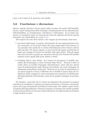 5 – Integrazione del sistema
cuore, con il valore di E attraverso una tabella.
5.6 Conclusione e discussione
Questo capitolo introduce diversi aspetti della creazione del nucleo dell’AnatoMi-
mo tra i quali l’integrazione delle tecnologie, il funzionamento di una dimostrazione
dell’AnatoMimo, la visualizzazione, l’interfaccia e l’interazione. In un primo mo-
mento, si è presentato anche un riassunto dei criteri di confronto dei diversi specchi
interattivi con l’AnatoMimo in sezione 5.1.1.
Altri aspetti che sono stati trattati e che vengono qui brevemente citati sono:
• inversione degli organi, in quanto, diversamente da una rappresentazione clas-
sica anatomica, in cui la parte destra del corpo rappresenta il lato sinistro, in
uno specchio tutto quello che è a destra dell’utilizzatore deve trovarsi a destra
nello specchio. Per questa ragione, si sono invertiti gli organi, permettendo al
fegato per esempio di trovarsi nel modello nella parte destra. Solo gli organi
sono stati invertiti in quanto per simmetria tutti gli altri elementi del modello
risultano essere uguali nella parte sinistra e destra.
• immagine Kinect come sfondo. Si è tentato di sovrapporre il modello ana-
tomico 3D all’immagine a colori restituita dalla Kinect . Tuttavia il fatto di
vedere dietro al modello l’immagine dell’utilizzatore, mette alla luce diversi
errori di posizionamento degli elementi del modello, che senza l’immagine di
riferimento passerebbero inosservati. Tuttavia per lo scopo di embodiment su
cui questo progetto si basa, è suﬃciente che il modello si muova dopo che l’u-
tilizzatore abbia compiuto lo stesso movimento per permettere la facilitazione
dell’apprendimento dell’anatomia, senza che la propria immagine sia presente
dietro.
Per chiudere, si può dire che si é ideato un dispositivo che permette in maniera
innovativa di visualizzare e esplorare in maniera interattiva, le strutture anatomiche
interne del corpo normalmente invisibili ad occhio nudo. Per validare questo lavoro
nel quadro dell’apprendimento «Somatic Learning» si é pensato che sarebbe possibile
nei lavori futuri mettere in atto uno studio utilizzatore con degli studenti in medicina
o degli studenti in sport.
85
 