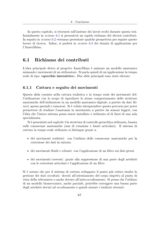 6 – Conclusione
In questo capitolo, si ritornerà sull’insieme dei lavori svolti durante questa tesi.
Inizialmente in sezione 6.1 si presenterà un rapido richiamo dei diversi contributi.
In seguito in sezione 6.2 verranno presentate qualche prospettiva per seguire questo
lavoro di ricerca. Inﬁne, si parlerà in sezione 6.3 dei domini di applicazione per
l’AnatoMimo.
6.1 Richiamo dei contributi
L’idea principale dietro al progetto AnatoMimo è animare un modello anatomico
mimando i movimenti di un utilizzatore. Si parla quindi di un’applicazione in tempo
reale di tipo «specchio interattivo». Due sﬁde principali sono state rilevate.
6.1.1 Cattura e seguito dei movimenti
Questa sﬁda consiste nella cattura realistica e in tempo reale dei movimenti del-
l’utilizzatore con lo scopo di riprodurre lo stesso comportamento delle strutture
anatomiche dell’utilizzatore in un modello anatomico digitale, a partire da dati Ki-
nect, spesso parziali e rumorosi. Si è voluto intraprendere questo percorso per poter
permettere di studiare l’anatomia in movimento a partire da sensori leggeri, con
l’idea che l’intero sistema possa essere installato e utilizzato al di fuori di una sala
specializzata.
Si è presentato nel capitolo 4 la struttura di controllo gerarchica utilizzata, basata
sulle conoscenze anatomiche (assi di rotazione e limiti articolari). Il sistema di
cattura in tempo reale utilizzato si distingue grazie a:
• dei movimenti realistici: con l’utilizzo delle conoscenze anatomiche per la
correzione dei dati in entrata.
• dei movimenti ﬂuidi e robusti: con l’applicazione di un ﬁltro sui dati grezzi
• dei movimenti coerenti: grazie alla soppressione di una parte degli artefatti
con le correzioni articolari e l’applicazione di un ﬁltro
Si è notato che per il sistema di cattura sviluppato il punto più critico risulta la
gestione dei dati occultati: dovuti all’orientamento del corpo rispetto al punto di
vista della telecamera o anche dovuto all’auto-occultamento. Si pensa che l’utilizzo
di un modello biomeccanico, anche parziale, potrebbe correggere una buona parte
degli artefatti dovuti ad occultamento e quindi aiutare i risultati ottenuti.
87
 