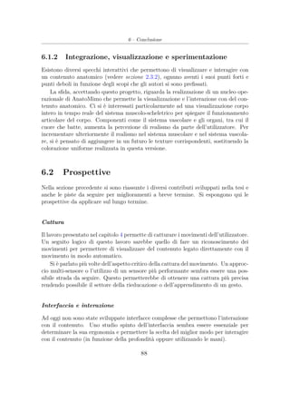 6 – Conclusione
6.1.2 Integrazione, visualizzazione e sperimentazione
Esistono diversi specchi interattivi che permettono di visualizzare e interagire con
un contenuto anatomico (vedere sezione 2.3.2), ognuno aventi i suoi punti forti e
punti deboli in funzione degli scopi che gli autori si sono preﬁssati.
La sﬁda, accettando questo progetto, riguarda la realizzazione di un nucleo ope-
razionale di AnatoMimo che permette la visualizzazione e l’interazione con del con-
tenuto anatomico. Ci si è interessati particolarmente ad una visualizzazione corpo
intero in tempo reale del sistema muscolo-scheletrico per spiegare il funzionamento
articolare del corpo. Componenti come il sistema vascolare e gli organi, tra cui il
cuore che batte, aumenta la percezione di realismo da parte dell’utilizzatore. Per
incrementare ulteriormente il realismo nel sistema muscolare e nel sistema vascola-
re, si è pensato di aggiungere in un futuro le texture corrispondenti, sostituendo la
colorazione uniforme realizzata in questa versione.
6.2 Prospettive
Nella sezione precedente si sono riassunte i diversi contributi sviluppati nella tesi e
anche le piste da seguire per miglioramenti a breve termine. Si espongono qui le
prospettive da applicare sul lungo termine.
Cattura
Il lavoro presentato nel capitolo 4 permette di catturare i movimenti dell’utilizzatore.
Un seguito logico di questo lavoro sarebbe quello di fare un riconoscimento dei
movimenti per permettere di visualizzare del contenuto legato direttamente con il
movimento in modo automatico.
Si è parlato più volte dell’aspetto critico della cattura del movimento. Un approc-
cio multi-sensore o l’utilizzo di un sensore più performante sembra essere una pos-
sibile strada da seguire. Questo permetterebbe di ottenere una cattura più precisa
rendendo possibile il settore della rieducazione o dell’apprendimento di un gesto.
Interfaccia e interazione
Ad oggi non sono state sviluppate interfacce complesse che permettono l’interazione
con il contenuto. Uno studio spinto dell’interfaccia sembra essere essenziale per
determinare la sua ergonomia e permettere la scelta del miglior modo per interagire
con il contenuto (in funzione della profondità oppure utilizzando le mani).
88
 