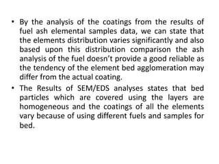 • By the analysis of the coatings from the results of
fuel ash elemental samples data, we can state that
the elements distribution varies significantly and also
based upon this distribution comparison the ash
analysis of the fuel doesn’t provide a good reliable as
the tendency of the element bed agglomeration may
differ from the actual coating.
• The Results of SEM/EDS analyses states that bed
particles which are covered using the layers are
homogeneous and the coatings of all the elements
vary because of using different fuels and samples for
bed.
 