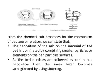 From the chemical sub processes for the mechanism
of bed agglomeration, we can state that:
• The deposition of the ash on the material of the
bed is dominated by combining smaller particles or
elements on the bed particles surfaces.
• As the bed particles are followed by continuous
deposition then the inner layer becomes
strengthened by using sintering.
 