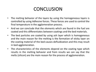 CONCLUSION
• The melting behavior of the layers by using the homogeneous layers is
controlled by using Adhesive forces. These forces are used to control the
final temperature in the agglomeration process.
• And we can conclude that the elements which are found in the fuel are
coated and this differentiates between coatings and the bed materials.
• The bed particles are coated by using ash layer which is homogeneous
and the main reason for the melting is the formation of sticky layer on
the coating material of the bed causes defluidization and this may result
in bed agglomeration.
• The characteristics of the elements depend on the coating type which
results in the melting behavior and from results we can say that the
melts (silicon) are the main reason for the process of agglomeration.
 