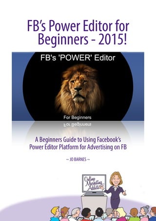 FB’s Power Editor for
Beginners - 2015!
A Beginners Guide to Using Facebook’s
Power Editor Platform for Advertising on FB
~ JO BARNES ~ 
 