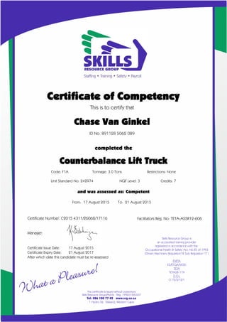 Facilitators Reg. No: TETA-ASSR12-606
Certificate of Competency
This is to certify that
Chase Van Ginkel
ID No. 891128 5062 089
completed the
X
Code: F1A Tonnage: 3.0 Tons Restrictions: None
Unit Standard No: 242974 NQF Level: 3 Credits: 7
and was assessed as: Competent
From: 17 August 2015 To: 21 August 2015
Certificate Number: C2015 4311/26068/17116
Manager:
Certificate Issue Date: 17 August 2015
Certificate Expiry Date: 21 August 2017
After which date this candidate must be re-assessed
Counterbalance Lift Truck
 