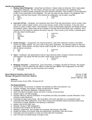 Notable Accomplishments:
● Maytag Alaska Refrigerator – Using Flash and Director, I helped create an interactive CD for sales people
of the Alaska refrigerator. The CD contains still shots and video clips describing the capabilities of the
refrigerator as well as building schematics and other pertinent information. Also included is a Flash application
to help in the customization of the refrigerator. The user may drag and drop shelves in the refrigerator and
then view it with food items present. Once finished the configuration can be saved using XML.
● Flash
● Director
● XML
● Actionscript
● Lingo
● Iowa Hall of Pride – I developed and maintained Iowa Hall of Pride web administration tool for schools. Every
high school is able to upload content, such as text, pictures, movies or flash animations. A two-step check
system is in place to verify content. Once approved, a touch screen Director application will display the school
the individual selects. These kiosks will be on display in the Iowa Hall of Pride facility upon completion. Also I
programmed three interactive displays that visitors may play. These include a choir activity, a baseball game,
and a four player wrestling game.
● Flash
● Director
● VisualBasic
● XML
● HTML
● Actionscript
● Lingo
● Access
● SQL
● Garden Arranger – I programmed the Actionscript behind a web Flash application located on the Better
Homes and Garden website. The user is able to drag plants, flowerbeds, and stationary objects to help plan
their garden. When finished, the layout may be saved using XML so it can be retrieved later at any computer
with an internet connection.
● Flash
● XML
● Actionscript
● SQL
● Cipco – I developed web administration tools for Cipco electrical power company’s internet and intranet.
Administrators may upload PDF files and allow certain groups access for viewing.
● Flash
● HTML
● SQL
● Actionscript
● Access
● Mortgage Calculator – I programmed, using Visual Basic, a mortgage calculator for Principal. The program
installs from a CD and allows the loan officer to create and save different loan configurations for the client.
The results from the input can then be printed out or emailed.
● VisualBasic
Brown Medical Industries, Spirit Lake, IA Summer of 1994
Manager, Management Information Systems Summer of 1995
January 1996-July 1999
Software:
Microsoft Access, Excel, HTML, Windows 98, NT
Key Responsibilities:
● Recommended the purchases of software and hardware for office and production use.
● Installed, managed, and serviced a Novell and Microsoft NT network.
● Developed and designed databases in Microsoft Access.
● Used Visual Basic to program reports and forms in Access, Excel and Word.
● Created queries with SQL language.
● Improved efficiency with the combination of Visual Basic and SQL and provided accurate information to the
company’s sales department.
● Automated the daily sales process, with Visual Basic, from hand calculation to a computerized report.
● Linked Microsoft Office applications, Excel, Word, Access and a Windows based accounting system using
Visual Basic to provide flexibility in the reporting of information.
● Involved with the ISO 9001 team.
● Received training in TQM management.
● Experience with Windows 95, 98 and NT.
● Designed, programmed, and managed the companies web presence with HTML.
● Initiated the design of an Internet sales site implementing Visual Basic CGIs with Access.
● Automated many Excel reports to import and export data with Visual Basic.
● Lead Y2K team and helped design contingency plan.
 