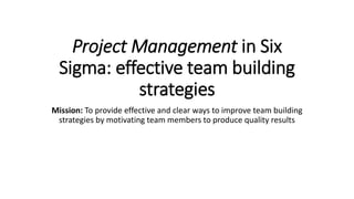 Project Management in Six
Sigma: effective team building
strategies
Mission: To provide effective and clear ways to improve team building
strategies by motivating team members to produce quality results
 