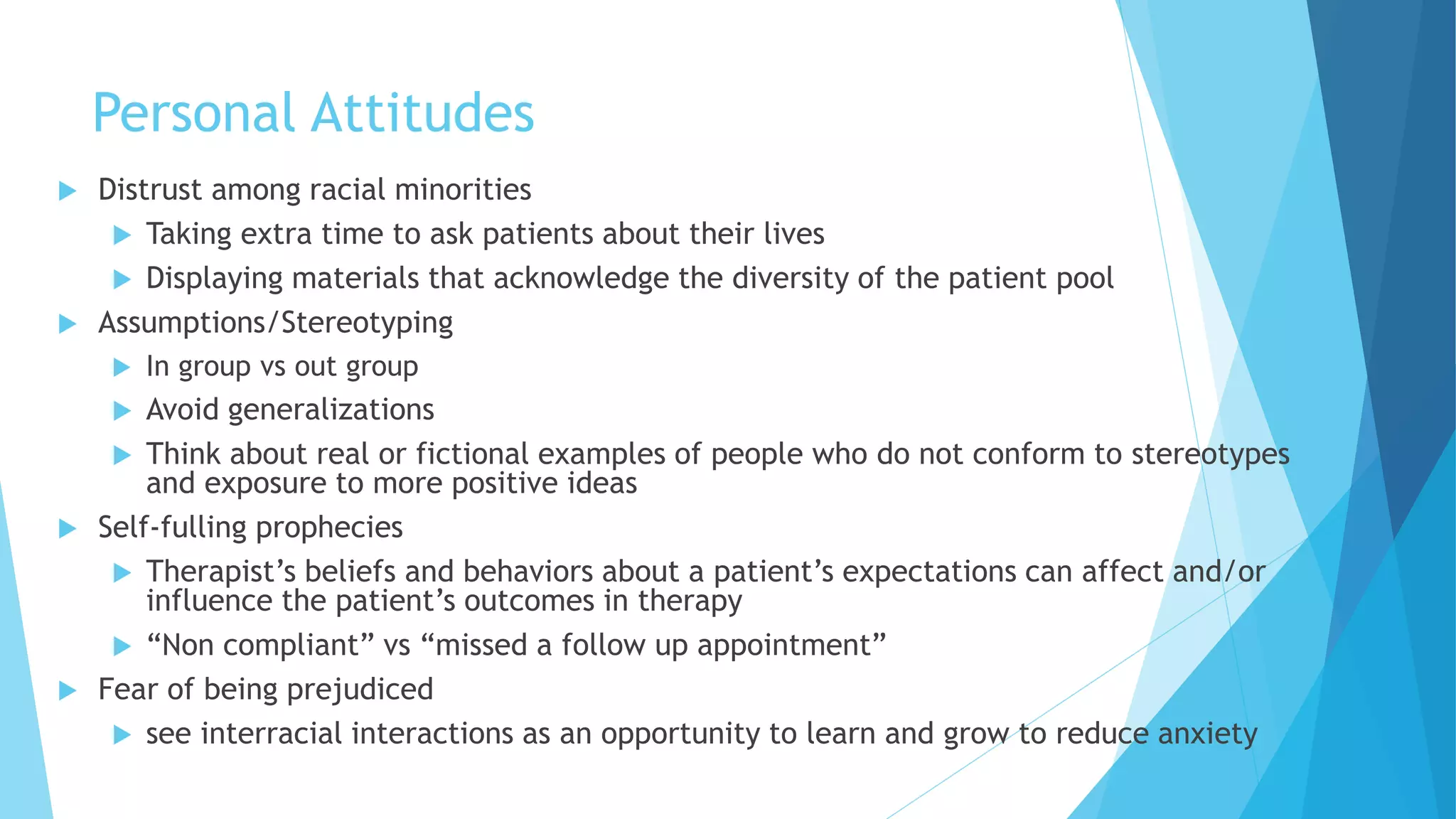 Personal Attitudes
 Distrust among racial minorities
 Taking extra time to ask patients about their lives
 Displaying materials that acknowledge the diversity of the patient pool
 Assumptions/Stereotyping
 In group vs out group
 Avoid generalizations
 Think about real or fictional examples of people who do not conform to stereotypes
and exposure to more positive ideas
 Self-fulling prophecies
 Therapist’s beliefs and behaviors about a patient’s expectations can affect and/or
influence the patient’s outcomes in therapy
 “Non compliant” vs “missed a follow up appointment”
 Fear of being prejudiced
 see interracial interactions as an opportunity to learn and grow to reduce anxiety
 
