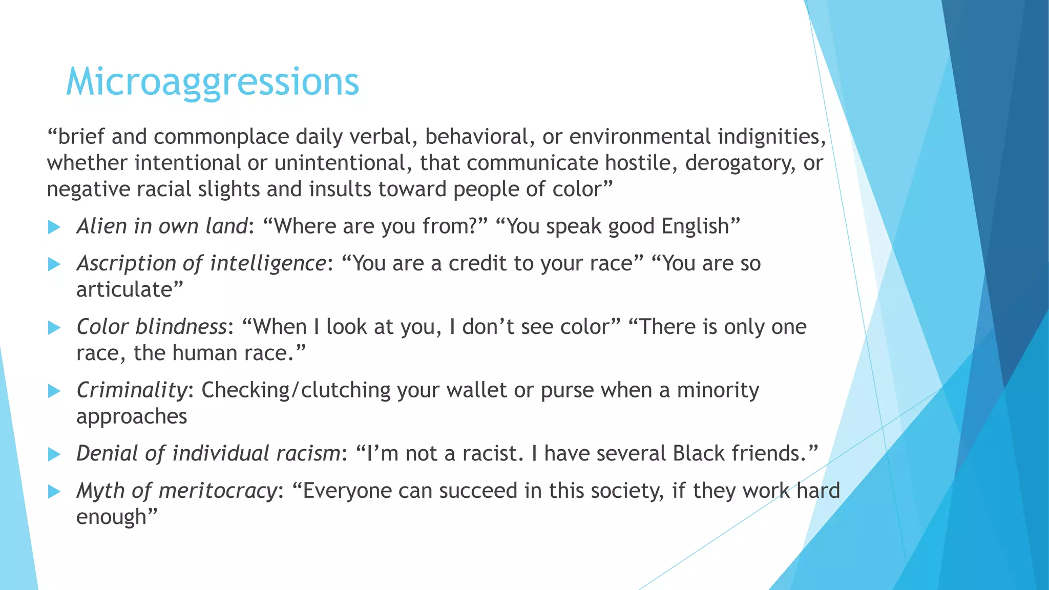 Microaggressions
“brief and commonplace daily verbal, behavioral, or environmental indignities,
whether intentional or unintentional, that communicate hostile, derogatory, or
negative racial slights and insults toward people of color”
 Alien in own land: “Where are you from?” “You speak good English”
 Ascription of intelligence: “You are a credit to your race” “You are so
articulate”
 Color blindness: “When I look at you, I don’t see color” “There is only one
race, the human race.”
 Criminality: Checking/clutching your wallet or purse when a minority
approaches
 Denial of individual racism: “I’m not a racist. I have several Black friends.”
 Myth of meritocracy: “Everyone can succeed in this society, if they work hard
enough”
 