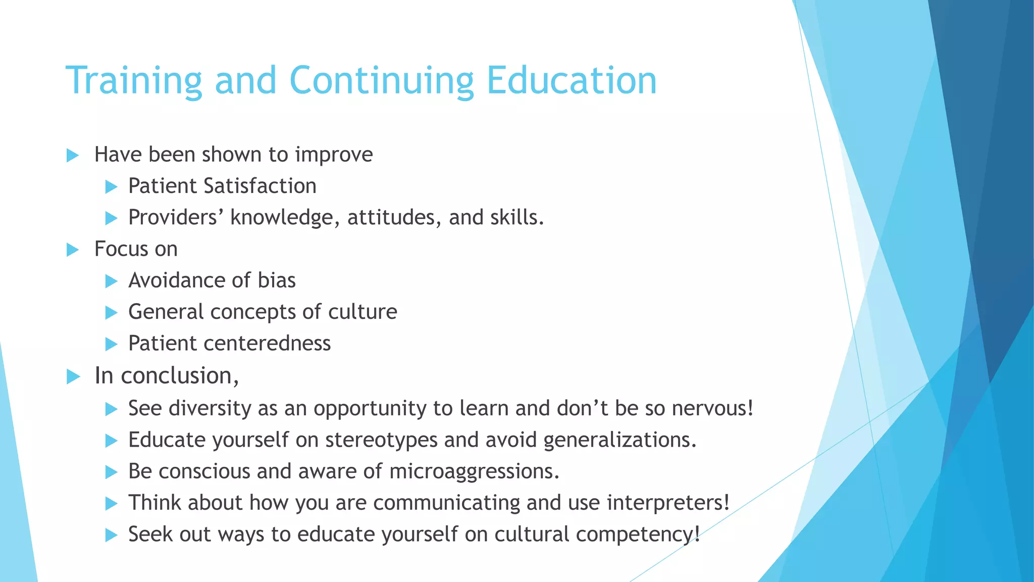 Training and Continuing Education
 Have been shown to improve
 Patient Satisfaction
 Providers’ knowledge, attitudes, and skills.
 Focus on
 Avoidance of bias
 General concepts of culture
 Patient centeredness
 In conclusion,
 See diversity as an opportunity to learn and don’t be so nervous!
 Educate yourself on stereotypes and avoid generalizations.
 Be conscious and aware of microaggressions.
 Think about how you are communicating and use interpreters!
 Seek out ways to educate yourself on cultural competency!
 