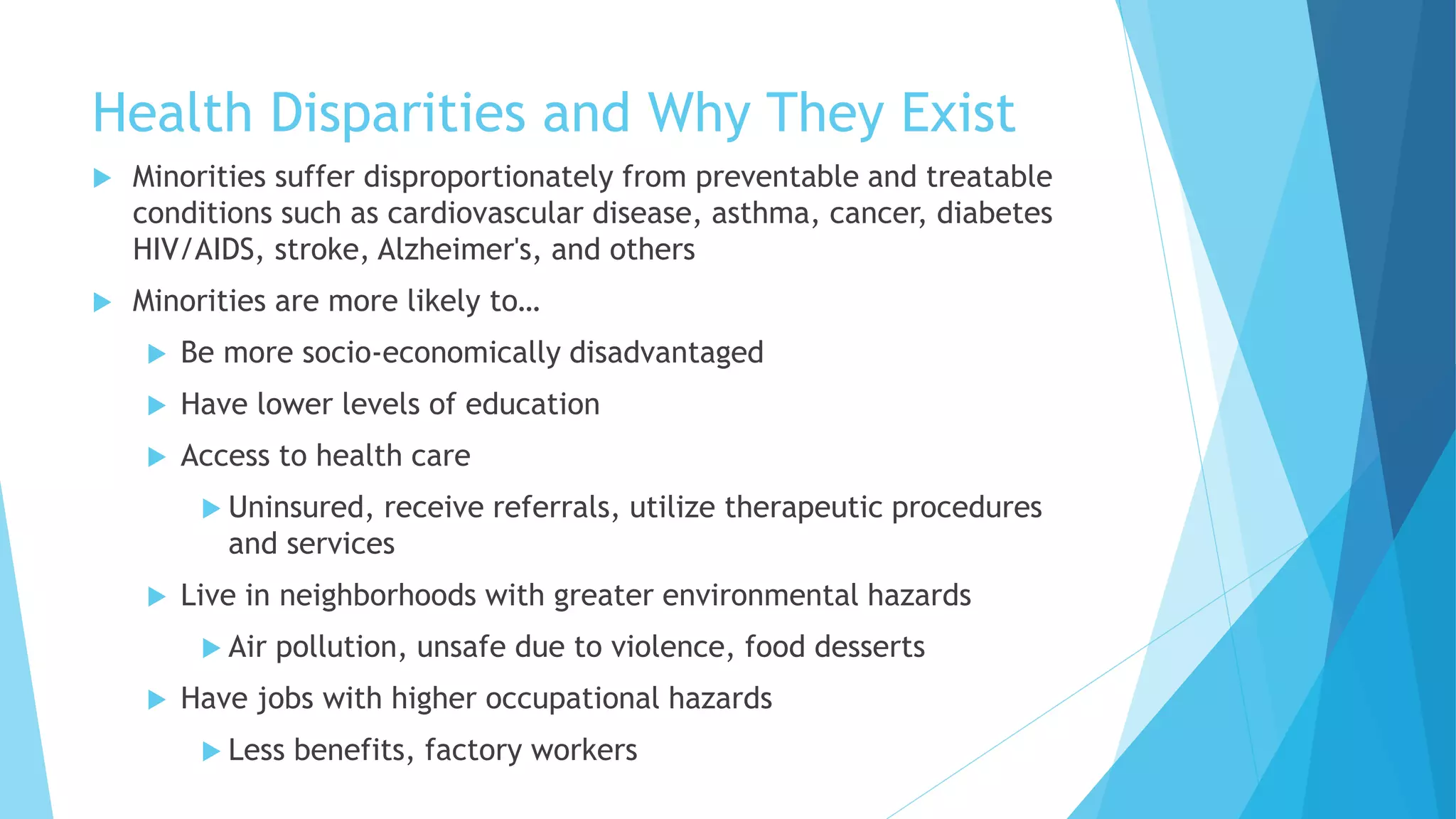 Health Disparities and Why They Exist
 Minorities suffer disproportionately from preventable and treatable
conditions such as cardiovascular disease, asthma, cancer, diabetes
HIV/AIDS, stroke, Alzheimer's, and others
 Minorities are more likely to…
 Be more socio-economically disadvantaged
 Have lower levels of education
 Access to health care
 Uninsured, receive referrals, utilize therapeutic procedures
and services
 Live in neighborhoods with greater environmental hazards
 Air pollution, unsafe due to violence, food desserts
 Have jobs with higher occupational hazards
 Less benefits, factory workers
 