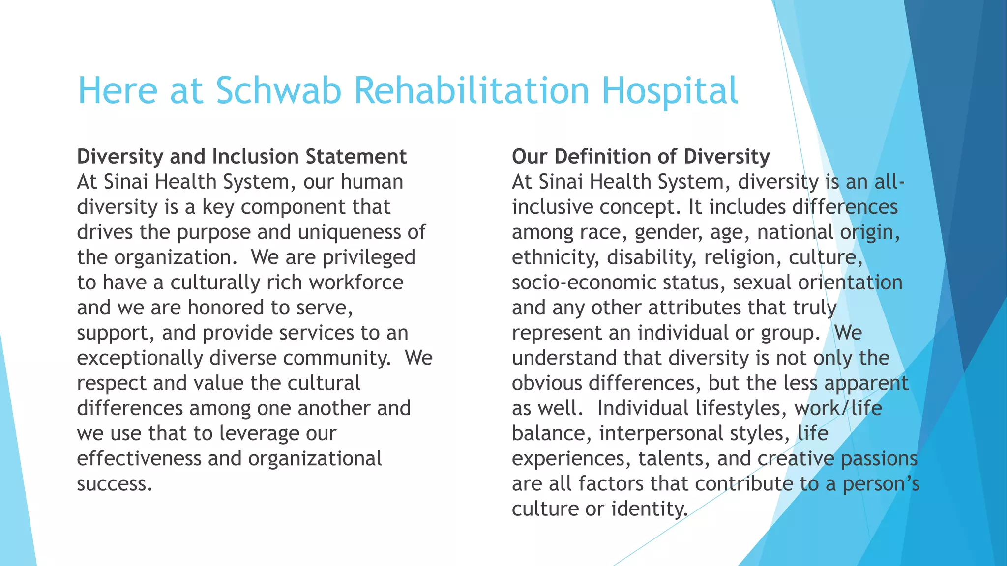 Here at Schwab Rehabilitation Hospital
Diversity and Inclusion Statement
At Sinai Health System, our human
diversity is a key component that
drives the purpose and uniqueness of
the organization. We are privileged
to have a culturally rich workforce
and we are honored to serve,
support, and provide services to an
exceptionally diverse community. We
respect and value the cultural
differences among one another and
we use that to leverage our
effectiveness and organizational
success.
Our Definition of Diversity
At Sinai Health System, diversity is an all-
inclusive concept. It includes differences
among race, gender, age, national origin,
ethnicity, disability, religion, culture,
socio-economic status, sexual orientation
and any other attributes that truly
represent an individual or group. We
understand that diversity is not only the
obvious differences, but the less apparent
as well. Individual lifestyles, work/life
balance, interpersonal styles, life
experiences, talents, and creative passions
are all factors that contribute to a person’s
culture or identity.
 