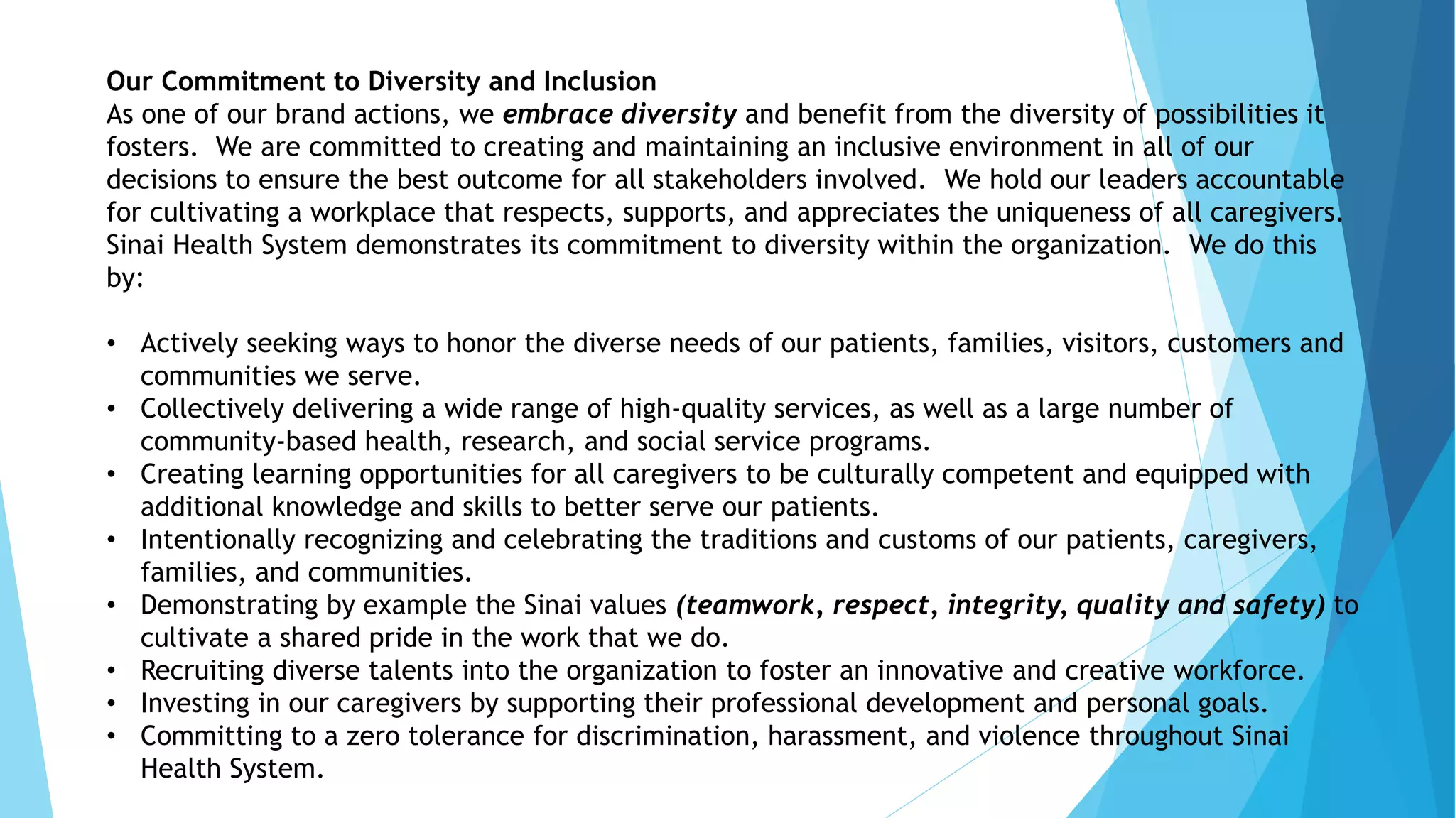 Our Commitment to Diversity and Inclusion
As one of our brand actions, we embrace diversity and benefit from the diversity of possibilities it
fosters. We are committed to creating and maintaining an inclusive environment in all of our
decisions to ensure the best outcome for all stakeholders involved. We hold our leaders accountable
for cultivating a workplace that respects, supports, and appreciates the uniqueness of all caregivers.
Sinai Health System demonstrates its commitment to diversity within the organization. We do this
by:
• Actively seeking ways to honor the diverse needs of our patients, families, visitors, customers and
communities we serve.
• Collectively delivering a wide range of high-quality services, as well as a large number of
community-based health, research, and social service programs.
• Creating learning opportunities for all caregivers to be culturally competent and equipped with
additional knowledge and skills to better serve our patients.
• Intentionally recognizing and celebrating the traditions and customs of our patients, caregivers,
families, and communities.
• Demonstrating by example the Sinai values (teamwork, respect, integrity, quality and safety) to
cultivate a shared pride in the work that we do.
• Recruiting diverse talents into the organization to foster an innovative and creative workforce.
• Investing in our caregivers by supporting their professional development and personal goals.
• Committing to a zero tolerance for discrimination, harassment, and violence throughout Sinai
Health System.
 