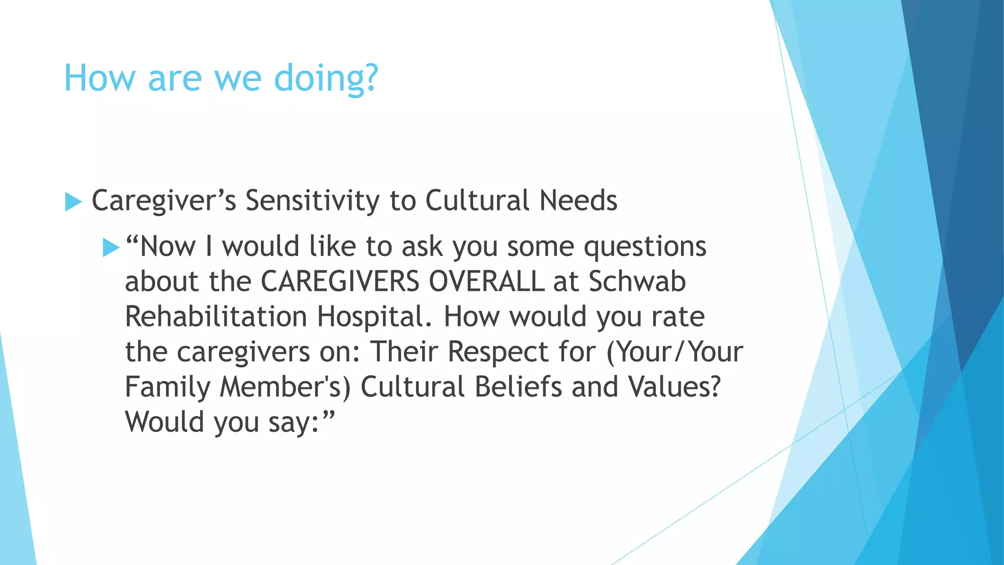 How are we doing?
 Caregiver’s Sensitivity to Cultural Needs
“Now I would like to ask you some questions
about the CAREGIVERS OVERALL at Schwab
Rehabilitation Hospital. How would you rate
the caregivers on: Their Respect for (Your/Your
Family Member's) Cultural Beliefs and Values?
Would you say:”
 