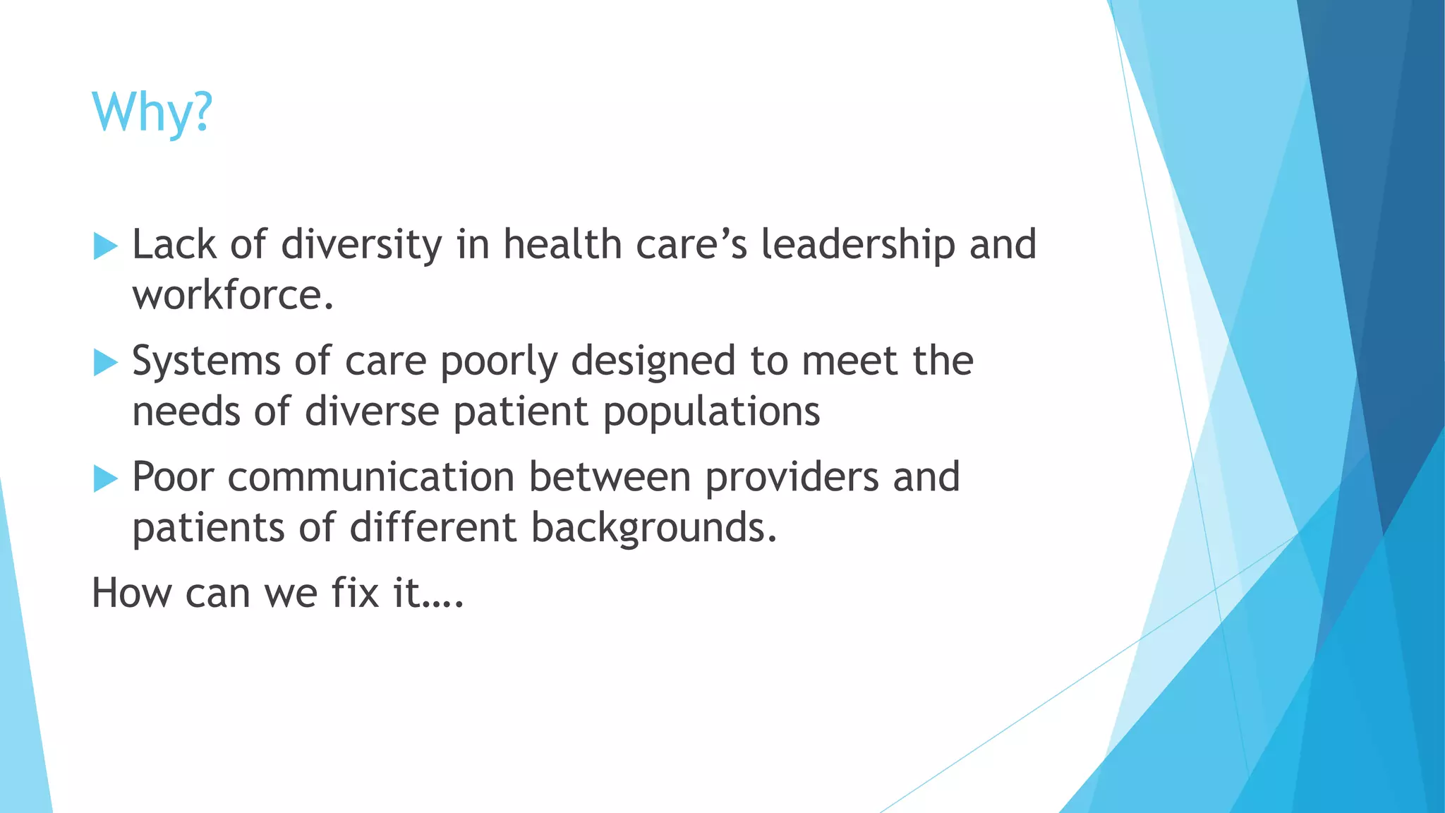Why?
 Lack of diversity in health care’s leadership and
workforce.
 Systems of care poorly designed to meet the
needs of diverse patient populations
 Poor communication between providers and
patients of different backgrounds.
How can we fix it….
 