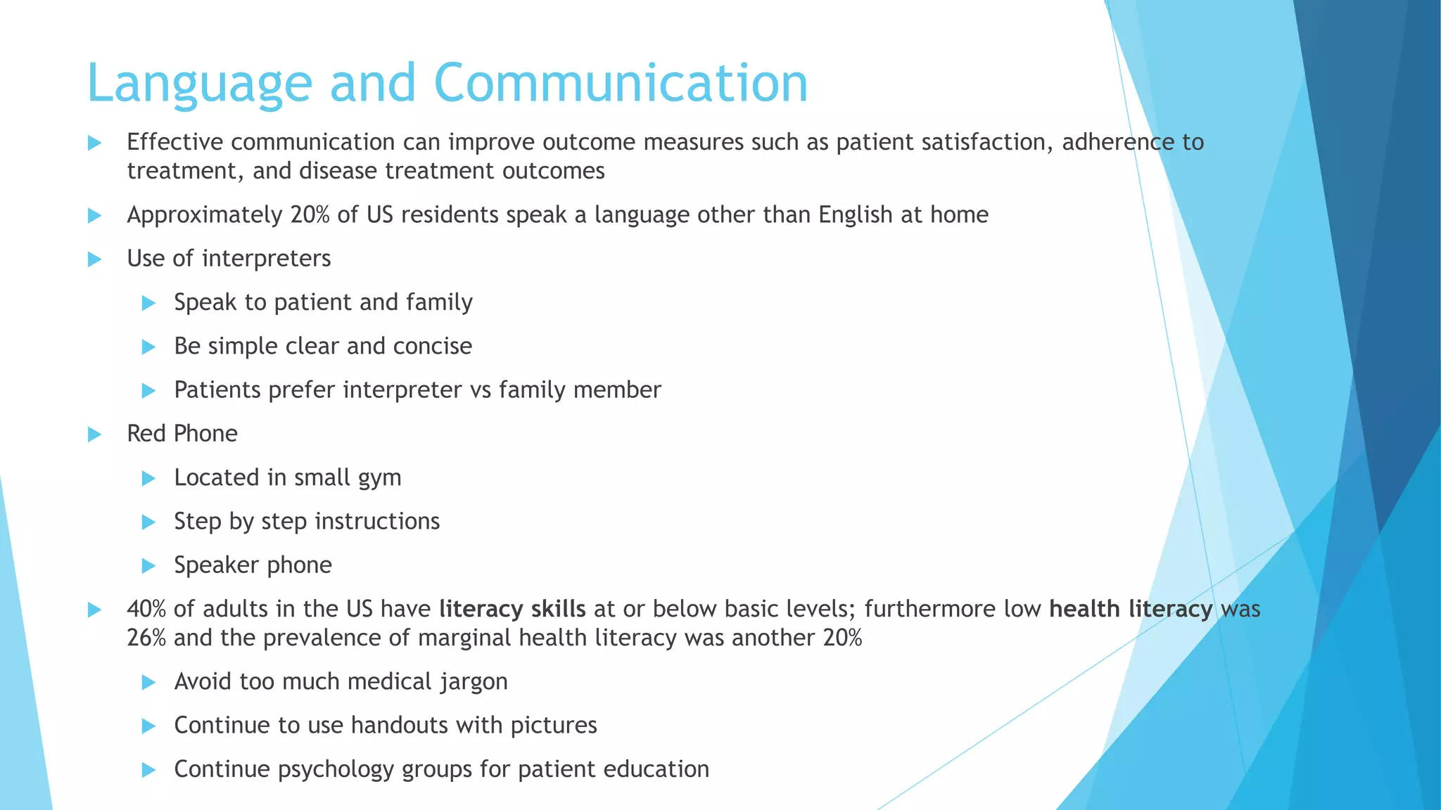 Language and Communication
 Effective communication can improve outcome measures such as patient satisfaction, adherence to
treatment, and disease treatment outcomes
 Approximately 20% of US residents speak a language other than English at home
 Use of interpreters
 Speak to patient and family
 Be simple clear and concise
 Patients prefer interpreter vs family member
 Red Phone
 Located in small gym
 Step by step instructions
 Speaker phone
 40% of adults in the US have literacy skills at or below basic levels; furthermore low health literacy was
26% and the prevalence of marginal health literacy was another 20%
 Avoid too much medical jargon
 Continue to use handouts with pictures
 Continue psychology groups for patient education
 