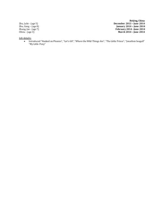 Beijing, China
Zhu, Julie - (age 5) December 2013 – June 2014
Zhu, Gong – (age 8) January 2014 – June 2014
Zhang, Joe - (age 7) February 2014 –June 2014
Olivia - (age 3) March 2014 – June 2014
Job details:
 Introduced “Hooked on Phonics”, “Let’s GO”,“Where the Wild Things Are”, “The Little Prince”, “Jonathon Seagull”
“My Little Pony”
 