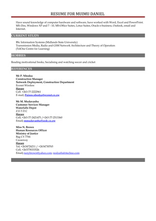 RESUME FOR MUIMU DANIEL
Have sound knowledge of computer hardware and software, have worked with Word, Excel and PowerPoint.
MS–Dos, Windows XP and 7 - 10, MS-Office Suites, Lotus Suites, Oracle e-business, Outlook, email and
Internet.
CURRENT STUDY
BSc Information Systems (Midlands State University)
Transmission Media, Radio and GSM Network Architecture and Theory of Operation
(TelOne Centre for Learning)
HOBBIES
Reading motivational books, Socialising and watching soccer and cricket
REFERENCES
Mr P. Nhodza
Construction Manager
Network Deployment, Construction Department
Econet Wireless
Harare
Cell: +263-77-2222961
E-mail; Painos.nhodza@econet.co.zw
Mr M. Mudavanhu
Customer Services Manager
Waterfalls Depot
Z.E.T.D.C
Harare
Cell; +263-77-2421475 /+263-77-2513360
Email; mmudavanhu@zedc.co.zw
Miss N. Brown
Human Resources Officer
Ministry of Justice
Bag CY 7766
Causeway
Harare
Tel; +2634724211 / +2634730765
Cell; +263778333526
Email; norybrown@yahoo.com; nodza@afritechno.com
 