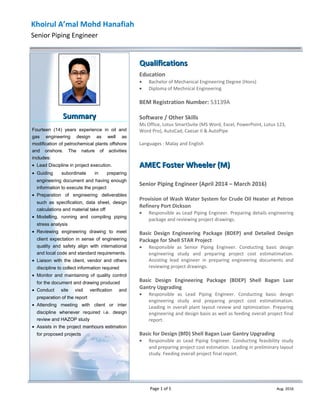 Khoirul A’mal Mohd Hanafiah
Senior Piping Engineer
QualificationsQualifications
Education
• Bachelor of Mechanical Engineering Degree (Hons)
• Diploma of Mechnical Engineering
BEM Registration Number: 53139A
Software / Other Skills
Ms Office, Lotus SmartSuite (MS Word, Excel, PowerPoint, Lotus 123,
Word Pro), AutoCad, Caesar II & AutoPipe
Languages : Malay and English
AMEC Foster Wheeler (M)AMEC Foster Wheeler (M)
Senior Piping Engineer (April 2014 – March 2016)
Provision of Wash Water System for Crude Oil Heater at Petron
Refinery Port Dickson
• Responsible as Lead Piping Engineer. Preparing details engineering
package and reviewing project drawings.
Basic Design Engineering Package (BDEP) and Detailed Design
Package for Shell STAR Project
• Responsible as Senior Piping Engineer. Conducting basic design
engineering study and preparing project cost estimatimation.
Assisting lead engineer in preparing engineering documents and
reviewing project drawings.
Basic Design Engineering Package (BDEP) Shell Bagan Luar
Gantry Upgrading
• Responsible as Lead Piping Engineer. Conducting basic design
engineering study and preparing project cost estimatimation.
Leading in overall plant layout review and optimization. Preparing
engineering and design basis as well as feeding overall project final
report.
Basic for Design (BfD) Shell Bagan Luar Gantry Upgrading
• Responsible as Lead Piping Engineer. Conducting feasibility study
and preparing project cost estimation. Leading in preliminary layout
study. Feeding overall project final report.
Page 1 of 5 Aug. 2016
SummarySummary
Fourteen (14) years experience in oil and
gas engineering design as well as
modification of petrochemical plants offshore
and onshore. The nature of activities
includes:
• Lead Discipline in project execution.
• Guiding subordinate in preparing
engineering document and having enough
information to execute the project
• Preparation of engineering deliverables
such as specification, data sheet, design
calculations and material take off
• Modelling, running and compiling piping
stress analysis
• Reviewing engineering drawing to meet
client expectation in sense of engineering
quality and safety align with international
and local code and standard requirements.
• Liaison with the client, vendor and others
discipline to collect information required
• Monitor and maintaining of quality control
for the document and drawing produced
• Conduct site visit verification and
preparation of the report
• Attending meeting with client or inter
discipline whenever required i.e. design
review and HAZOP study
• Assists in the project manhours estimation
for proposed projects
 