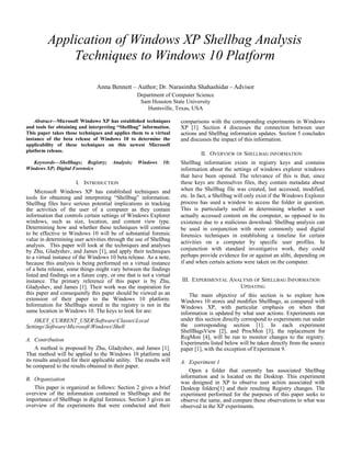 Application of Windows XP Shellbag Analysis
Techniques to Windows 10 Platform
Anna Bennett – Author; Dr. Narasimha Shahashidar - Advisor
Department of Computer Science
Sam Houston State University
Huntsville, Texas, USA
Abstract—Microsoft Windows XP has established techniques
and tools for obtaining and interpreting “Shellbag” information.
This paper takes those techniques and applies them to a virtual
instance of the beta release of Windows 10 to determine the
applicability of these techniques on this newest Microsoft
platform release.
Keywords—Shellbags; Registry; Analysis; Windows 10;
Windows XP; Digital Forensics
I. INTRODUCTION
Microsoft Windows XP has established techniques and
tools for obtaining and interpreting “Shellbag” information.
Shellbag files have serious potential implications in tracking
the activities of the user of a computer as they contain
information that controls certain settings of Windows Explorer
windows, such as size, location, and content view type.
Determining how and whether these techniques will continue
to be effective in Windows 10 will be of substantial forensic
value in determining user activities through the use of Shellbag
analysis. This paper will look at the techniques and analyses
by Zhu, Gladyshev, and James [1], and apply their techniques
to a virtual instance of the Windows 10 beta release. As a note,
because this analysis is being performed on a virtual instance
of a beta release, some things might vary between the findings
listed and findings on a future copy, or one that is not a virtual
instance. The primary reference of this paper is by Zhu,
Gladyshev, and James [1]. Their work was the inspiration for
this paper and consequently this paper should be viewed as an
extension of their paper to the Windows 10 platform.
Information for Shellbags stored in the registry is not in the
same location in Windows 10. The keys to look for are:
HKEY_CURRENT_USERSoftwareClassesLocal
SettingsSoftwareMicrosoftWindowsShell
A. Contribution
A method is proposed by Zhu, Gladyshev, and James [1].
That method will be applied to the Windows 10 platform and
its results analyzed for their applicable utility. The results will
be compared to the results obtained in their paper.
B. Organization
This paper is organized as follows: Section 2 gives a brief
overview of the information contained in Shellbags and the
importance of Shellbags in digital forensics. Section 3 gives an
overview of the experiments that were conducted and their
comparisons with the corresponding experiments in Windows
XP [1]. Section 4 discusses the connection between user
actions and Shellbag information updates. Section 5 concludes
and discusses the impact of this information.
II. OVERVIEW OF SHELLBAG INFORMATION
Shellbag information exists in registry keys and contains
information about the settings of windows explorer windows
that have been opened. The relevance of this is that, since
these keys are themselves files, they contain metadata about
when the Shellbag file was created, last accessed, modified,
etc. In fact, a Shellbag will only exist if the Windows Explorer
process has used a window to access the folder in question.
This is particularly useful in determining whether a user
actually accessed content on the computer, as opposed to its
existence due to a malicious download. Shellbag analysis can
be used in conjunction with more commonly used digital
forensics techniques in establishing a timeline for certain
activities on a computer by specific user profiles. In
conjunction with standard investigative work, they could
perhaps provide evidence for or against an alibi, depending on
if and when certain actions were taken on the computer.
III. EXPERIMENTAL ANALYSIS OF SHELLBAG INFORMATION
UPDATING
The main objective of this section is to explore how
Windows 10 stores and modifies Shellbags, as compared with
Windows XP, with particular emphasis on when that
information is updated by what user actions. Experiments run
under this section directly correspond to experiments run under
the corresponding section [1]. In each experiment
ShellBagsView [2], and ProcMon [3], the replacement for
RegMon [4], will be run to monitor changes to the registry.
Experiments listed below will be taken directly from the source
paper [1], with the exception of Experiment 9.
A. Experiment 1
Open a folder that currently has associated Shellbag
information and is located on the Desktop. This experiment
was designed in XP to observe user action associated with
Desktop folders[1] and their resulting Registry changes. The
experiment performed for the purposes of this paper seeks to
observe the same, and compare those observations to what was
observed in the XP experiments.
 