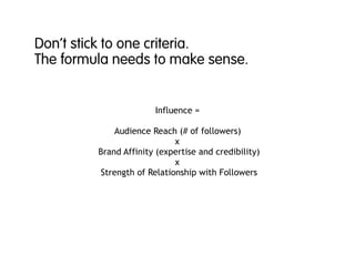 Don’t stick to one criteria.
The formula needs to make sense.
Influence =
Audience Reach (# of followers)
x
Brand Affinity (expertise and credibility)
x
Strength of Relationship with Followers
 