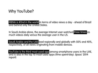 Why YouTube?
MENA is #2nd in the world in terms of video views a day - ahead of Brazil
and behind only the United States.
In Saudi Arabia alone, the average Internet user watched three times as
much videos daily versus the average user in the US.
Saudi Arabia and the UAE lead regionally and globally with 50% and 40%,
respectively, of all views originating from mobile devices.
YouTube is the third most-used app among smartphone users in the UAE,
and is also in the top 10 most-used apps (time spent/day). (Ipsos’ 2014
report)
 