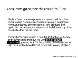 “Sephora's e-commerce presence is unmatched. Its robust
website offers customers every beauty product imaginable.
However, because of the breadth of new products and
application techniques, consumers can feel daunted by all the
possibilities that are out there.
That's why YouTube is such a popular destination for beauty
and cosmetic tips and how-tos, with 66% of beauty
consumers agreeing that "YouTube is one of the best sites to
help me visualize how different products fit into my lifestyle."
Think With Google Case Studies 2015
Consumers guide their choices via YouTube
 