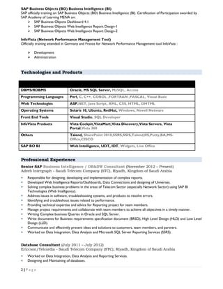 SAP Business Objects (BO) Business Intelligence (BI)
SAP officially training on SAP Business Objects (BO) Business Intelligence (BI). Certification of Participation awarded by
SAP Academy of Learning MENA on:
 SAP Business Objects Dashboard 4.1
 SAP Business Objects Web Intelligence Report Design-1
 SAP Business Objects Web Intelligence Report Design-2
InfoVista (Network Performance Management Tool)
Officially training attended in Germany and France for Network Performance Management tool InfoVista :
 Development
 Administration
Technologies and Products
DBMS/RDBMS Oracle, MS SQL Server, MySQL, Access
Programming Languages Perl, C, C++, COBOL ,FORTRAN ,PASCAL, Visual Basic
Web Technologies ASP.NET, Java Script, XML, CSS, HTML, DHTML
Operating Systems Solaris 10, Ubuntu, RedHat, Windows, Novell Netware
Front End Tools Visual Studio, SQL Developer
InfoVista Products Vista Cockpit,VistaMart,Vista Discovery,Vista Servers, Vista
Portal,Vista 360
Others Talend, SharePoint 2010,SSRS,SSIS,Talend,IIS,Putty,BA,MS-
Office,CISCO
SAP BO BI Web Intelligence, UDT, IDT, Widgets, Live Office
Professional Experience
Senior SAP Business Intelligence / DB&DW Consultant (November 2012 – Present)
Adeeb Intergraph - Saudi Telecom Company (STC), Riyadh, Kingdom of Saudi Arabia
 Responsible for designing, developing and implementation of complex reports.
 Developed Web Intelligence Reports/Dashboards, Data Connections and designing of Universes.
 Solving complex business problems in the areas of Telecom Sector (especially Network Sector) using SAP BI
Technologies (Web Intelligence).
 Address issues in software, troubleshooting systems, and products to resolve errors.
 Identifying and troubleshoot issues related to performance.
 Providing technical expertise and advice for Reporting project for team members.
 Manage project requirements and collaborate with team members to achieve all objectives in a timely manner.
 Writing Complex business Queries in Oracle and SQL Server.
 Write documents for Business requirements specification document (BRSD), High Level Design (HLD) and Low Level
Design (LLD).
 Communicate and effectively present ideas and solutions to customers, team members, and partners.
 Worked on Data Integration, Data Analysis and Microsoft SQL Server Reporting Services (SSRS).
Database Consultant (July 2011 – July 2012)
Ericcson/Telcordia - Saudi Telecom Company (STC), Riyadh, Kingdom of Saudi Arabia
 Worked on Data Integration, Data Analysis and Reporting Services.
 Designing and Maintaining of databases.
2 | P a g e
 