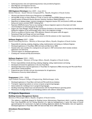  Gathering business rules and implementing business rules provided by Engineers.
 Data Migration and Integration Services.
 Developing database reports as per required.
OSS Engineer/Developer (Jan 2009 – June 2011)
British Telecom - Saudi Telecom Company(STC), Riyadh, Kingdom of Saudi Arabia
 Worked with Network Performance Management tool InfoVista.
 Writing PERL Scripts on Solaris Platform in order to interact with the IP/MPLS Network elements.
 Getting statistics of Network Devices (Routers, Switches, Interfaces, MSAN’s/DSLAM’s,…….) .
 Experience on database design, inventory management, Integration solution CIC and Granite to NMS tool, database
backup and restore activities, SNMP, Validating GUI.
 Represent OSS/Performance Team at any meetings to discuss integration aspects to the project and make
recommendations to enhance/progress the solution.
 Support the Team Manager, Project Manager and Solution Architect in the execution of the project by identifying and
leading the mitigation of any technical gaps and/or risks in the integration strategy.
 Works on problems of diverse scope : KPIs definition, Network and system admin & support.
 Reviewing of High Level Design and Low Level Design.
 Closely working with end-users and Business owners to find the solutions to their requirements.
Software Engineer (2007 – 2008)
Saudi Consulting Services - Ministry of Municipal Affairs, Riyadh, Kingdom of Saudi Arabia
 Responsible for planning, analyzing, designing, coding, implementation and testing as a Software Engineer.
 Developed applications in Visual Basic 2005 with back-end SQL Server 2005.
 Assisted other team members for creating forms and reports in .NET environment which includes windows
applications and web forms.
 Technical support on developed applications.
 Creating user manuals and help documentation.
Software Engineer (2003 – 2007)
ETECHS Company - Ministry of Foreign Affairs, Riyadh, Kingdom of Saudi Arabia
 Primary responsibilities include planning, analyzing, designing, coding, implementation and testing.
 Developed and tested the applications in the area Visual Basic.
 Developed department required applications in Visual Basic for Application (VBA) interacting with Microsoft-Word
which allows creating templates.
 Prepared test plans and data, and user documentation for all applications.
 Maintenance of security related software’s.
Programmer (1999 – 2002)
Jaya Prakash Narayan College of Engineering, Mahboobnagar, India
 Developed application in Visual Basic with back-end Microsoft-Access database.
 Training for engineering students on various computer programming languages.
 Assist students for rectifying errors in programming languages.
 Handling networking related issues and administration with the Novell Netware operating system.
 Maintenance of college software’s and identifying problems with software related issues.
IT Projects Experience
Building License Management System
Ministry of Municipal Affairs, Riyadh, Kingdom of Saudi Arabia.
This software is specifically designed for Building License Administration Department which is used for calculating
Floor Area Ratio(FAR) and Car Parking Allotment of a high-rise buildings/towers. It gives final status of license
approval/rejection for construction of a high-rise building. Application follows the Municipality rules and regulations.
Developed application in Visual Basic 2005 with back-end SQL Server 2005 database.
Attendance Record System
3 | P a g e
 