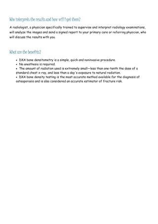 Who interprets the results and how will I get them?
A radiologist, a physician specifically trained to supervise and interpret radiology examinations,
will analyze the images and send a signed report to your primary care or referring physician, who
will discuss the results with you.
What are the benefits?
 DXA bone densitometry is a simple, quick and noninvasive procedure.
 No anesthesia is required.
 The amount of radiation used is extremely small—less than one-tenth the dose of a
standard chest x-ray, and less than a day's exposure to natural radiation.
 DXA bone density testing is the most accurate method available for the diagnosis of
osteoporosis and is also considered an accurate estimator of fracture risk.
 