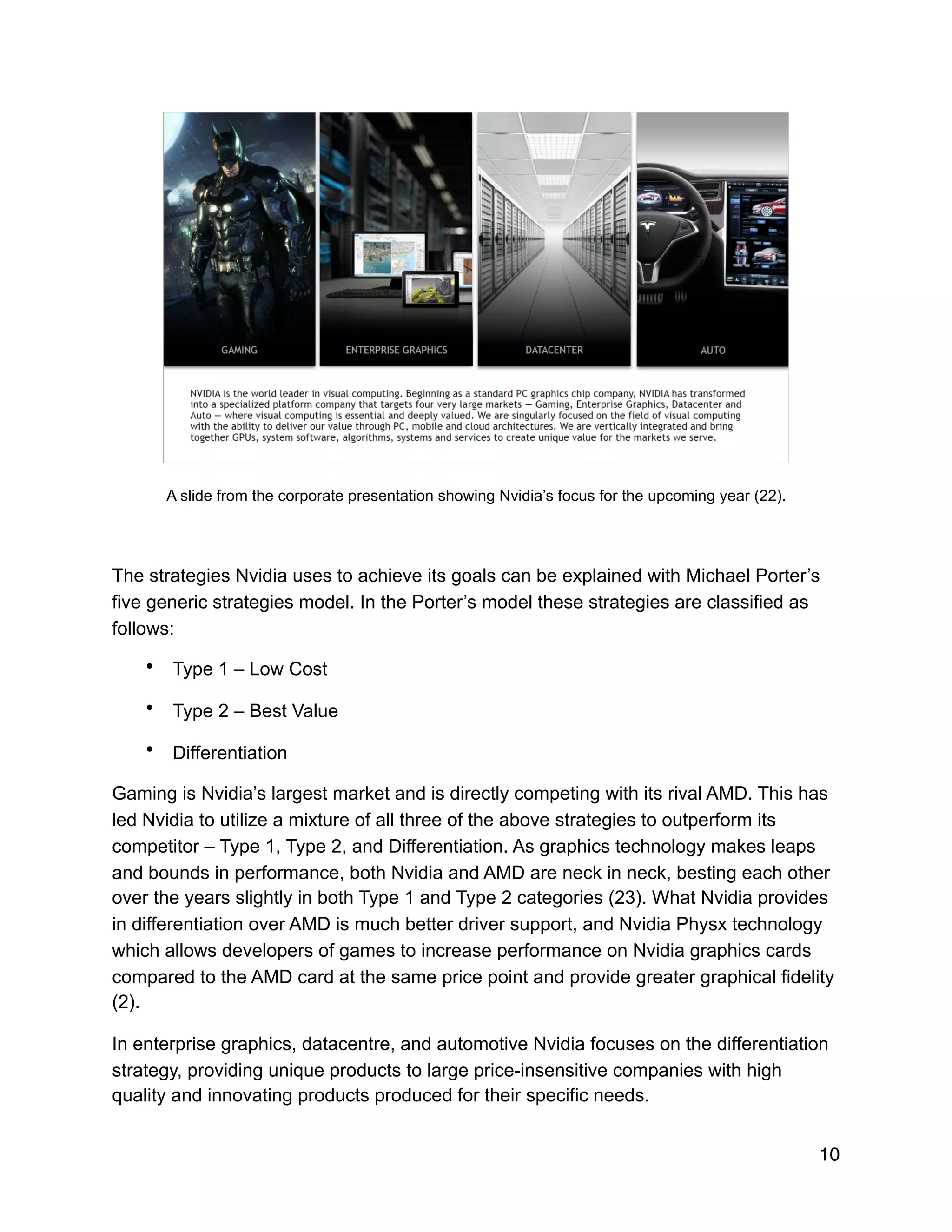 !
A slide from the corporate presentation showing Nvidia’s focus for the upcoming year (22).
The strategies Nvidia uses to achieve its goals can be explained with Michael Porter’s
five generic strategies model. In the Porter’s model these strategies are classified as
follows:
• Type 1 – Low Cost
• Type 2 – Best Value
• Differentiation
Gaming is Nvidia’s largest market and is directly competing with its rival AMD. This has
led Nvidia to utilize a mixture of all three of the above strategies to outperform its
competitor – Type 1, Type 2, and Differentiation. As graphics technology makes leaps
and bounds in performance, both Nvidia and AMD are neck in neck, besting each other
over the years slightly in both Type 1 and Type 2 categories (23). What Nvidia provides
in differentiation over AMD is much better driver support, and Nvidia Physx technology
which allows developers of games to increase performance on Nvidia graphics cards
compared to the AMD card at the same price point and provide greater graphical fidelity
(2).
In enterprise graphics, datacentre, and automotive Nvidia focuses on the differentiation
strategy, providing unique products to large price-insensitive companies with high
quality and innovating products produced for their specific needs.
10
 