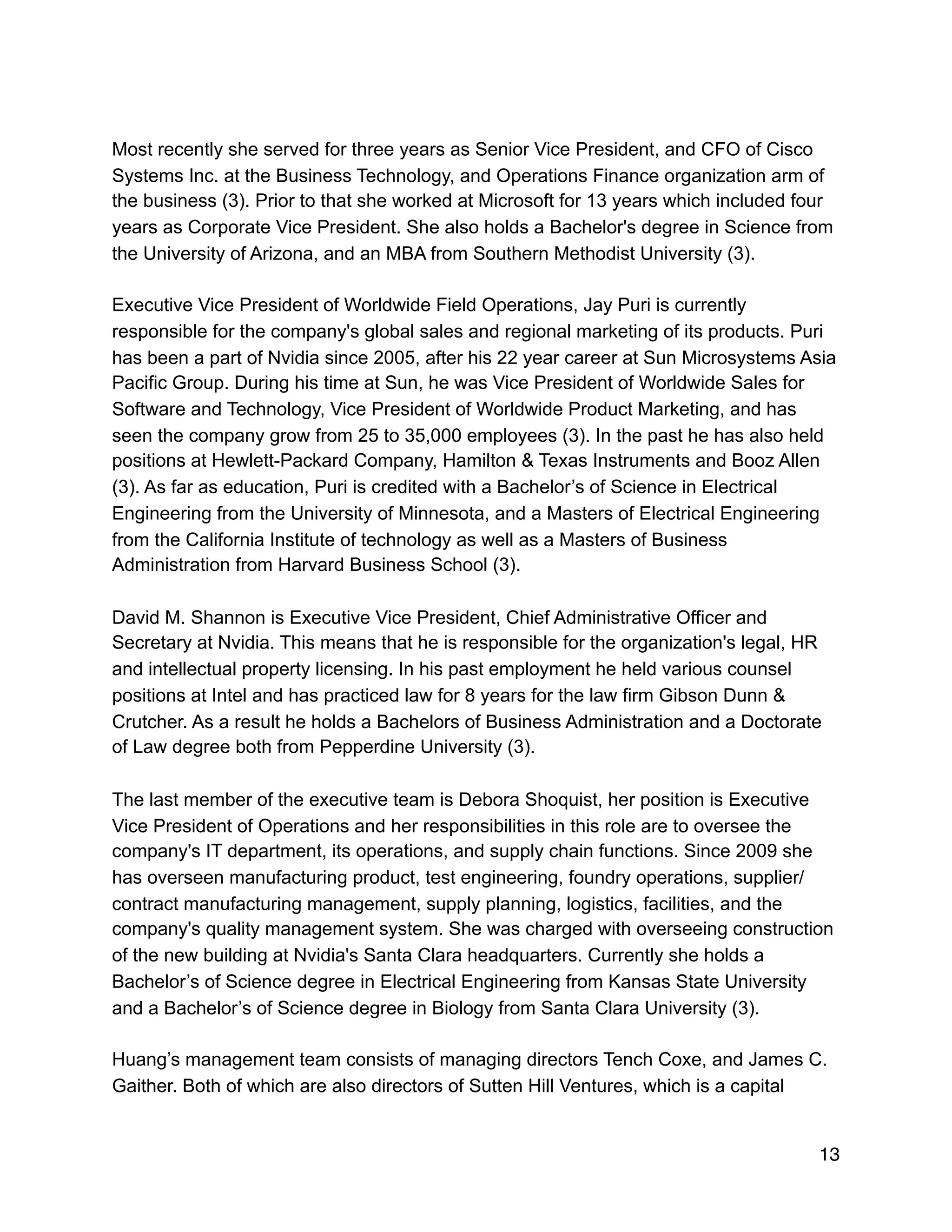 Most recently she served for three years as Senior Vice President, and CFO of Cisco
Systems Inc. at the Business Technology, and Operations Finance organization arm of
the business (3). Prior to that she worked at Microsoft for 13 years which included four
years as Corporate Vice President. She also holds a Bachelor's degree in Science from
the University of Arizona, and an MBA from Southern Methodist University (3).
Executive Vice President of Worldwide Field Operations, Jay Puri is currently
responsible for the company's global sales and regional marketing of its products. Puri
has been a part of Nvidia since 2005, after his 22 year career at Sun Microsystems Asia
Pacific Group. During his time at Sun, he was Vice President of Worldwide Sales for
Software and Technology, Vice President of Worldwide Product Marketing, and has
seen the company grow from 25 to 35,000 employees (3). In the past he has also held
positions at Hewlett-Packard Company, Hamilton & Texas Instruments and Booz Allen
(3). As far as education, Puri is credited with a Bachelor’s of Science in Electrical
Engineering from the University of Minnesota, and a Masters of Electrical Engineering
from the California Institute of technology as well as a Masters of Business
Administration from Harvard Business School (3).
David M. Shannon is Executive Vice President, Chief Administrative Officer and
Secretary at Nvidia. This means that he is responsible for the organization's legal, HR
and intellectual property licensing. In his past employment he held various counsel
positions at Intel and has practiced law for 8 years for the law firm Gibson Dunn &
Crutcher. As a result he holds a Bachelors of Business Administration and a Doctorate
of Law degree both from Pepperdine University (3).
The last member of the executive team is Debora Shoquist, her position is Executive
Vice President of Operations and her responsibilities in this role are to oversee the
company's IT department, its operations, and supply chain functions. Since 2009 she
has overseen manufacturing product, test engineering, foundry operations, supplier/
contract manufacturing management, supply planning, logistics, facilities, and the
company's quality management system. She was charged with overseeing construction
of the new building at Nvidia's Santa Clara headquarters. Currently she holds a
Bachelor’s of Science degree in Electrical Engineering from Kansas State University
and a Bachelor’s of Science degree in Biology from Santa Clara University (3).
Huang’s management team consists of managing directors Tench Coxe, and James C.
Gaither. Both of which are also directors of Sutten Hill Ventures, which is a capital
13
 