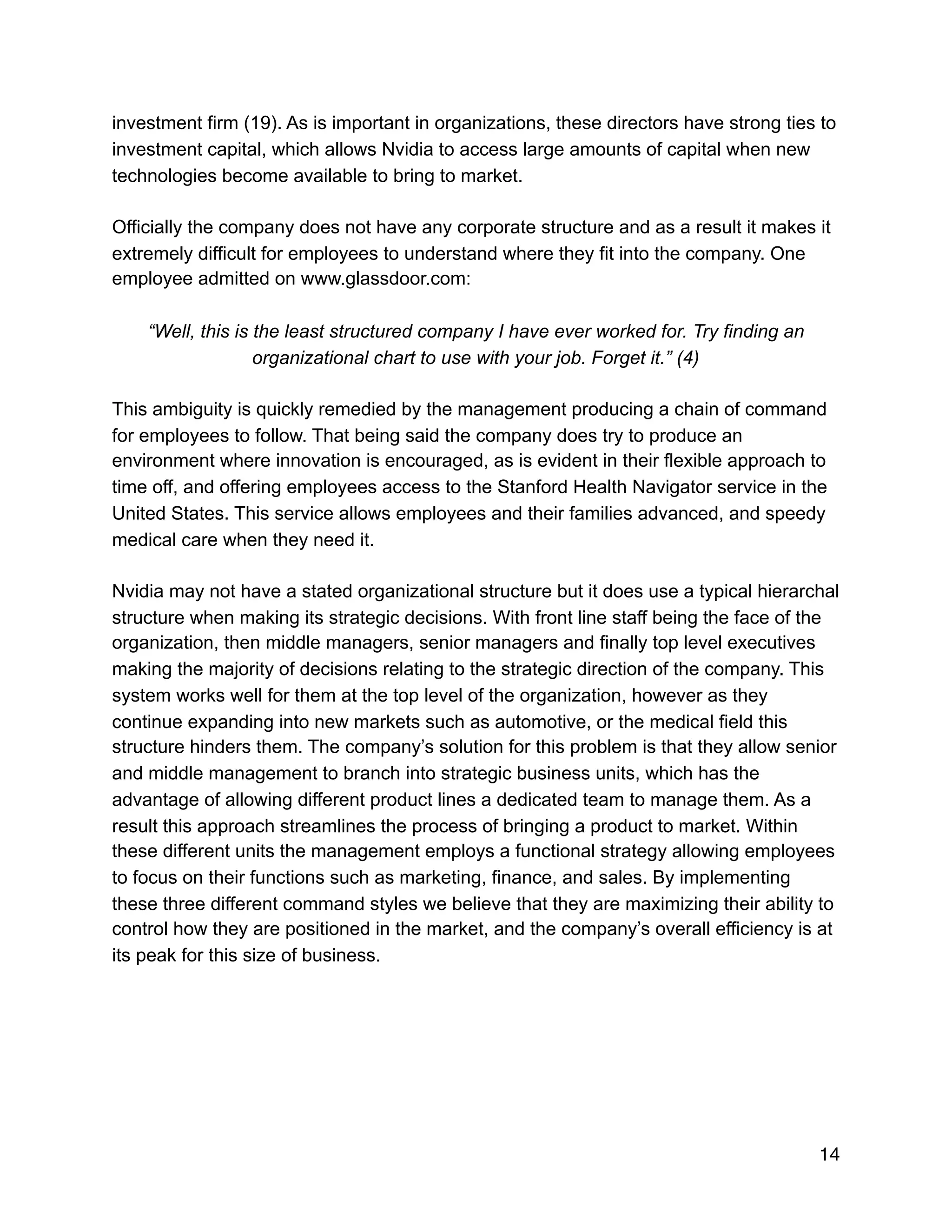 investment firm (19). As is important in organizations, these directors have strong ties to
investment capital, which allows Nvidia to access large amounts of capital when new
technologies become available to bring to market.
Officially the company does not have any corporate structure and as a result it makes it
extremely difficult for employees to understand where they fit into the company. One
employee admitted on www.glassdoor.com:
“Well, this is the least structured company I have ever worked for. Try finding an
organizational chart to use with your job. Forget it.” (4)
This ambiguity is quickly remedied by the management producing a chain of command
for employees to follow. That being said the company does try to produce an
environment where innovation is encouraged, as is evident in their flexible approach to
time off, and offering employees access to the Stanford Health Navigator service in the
United States. This service allows employees and their families advanced, and speedy
medical care when they need it.
Nvidia may not have a stated organizational structure but it does use a typical hierarchal
structure when making its strategic decisions. With front line staff being the face of the
organization, then middle managers, senior managers and finally top level executives
making the majority of decisions relating to the strategic direction of the company. This
system works well for them at the top level of the organization, however as they
continue expanding into new markets such as automotive, or the medical field this
structure hinders them. The company’s solution for this problem is that they allow senior
and middle management to branch into strategic business units, which has the
advantage of allowing different product lines a dedicated team to manage them. As a
result this approach streamlines the process of bringing a product to market. Within
these different units the management employs a functional strategy allowing employees
to focus on their functions such as marketing, finance, and sales. By implementing
these three different command styles we believe that they are maximizing their ability to
control how they are positioned in the market, and the company’s overall efficiency is at
its peak for this size of business.
14
 