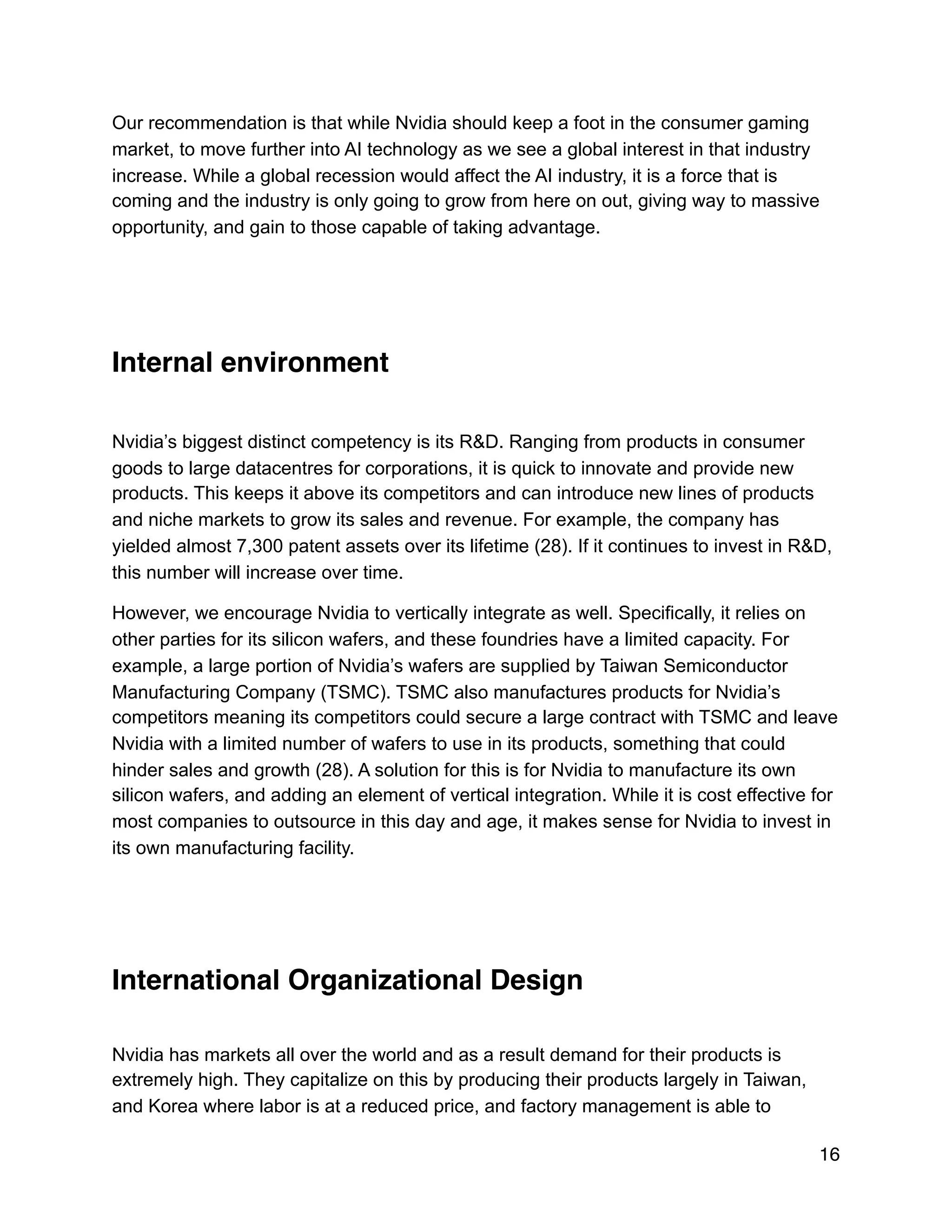 Our recommendation is that while Nvidia should keep a foot in the consumer gaming
market, to move further into AI technology as we see a global interest in that industry
increase. While a global recession would affect the AI industry, it is a force that is
coming and the industry is only going to grow from here on out, giving way to massive
opportunity, and gain to those capable of taking advantage.
Internal environment
Nvidia’s biggest distinct competency is its R&D. Ranging from products in consumer
goods to large datacentres for corporations, it is quick to innovate and provide new
products. This keeps it above its competitors and can introduce new lines of products
and niche markets to grow its sales and revenue. For example, the company has
yielded almost 7,300 patent assets over its lifetime (28). If it continues to invest in R&D,
this number will increase over time.
However, we encourage Nvidia to vertically integrate as well. Specifically, it relies on
other parties for its silicon wafers, and these foundries have a limited capacity. For
example, a large portion of Nvidia’s wafers are supplied by Taiwan Semiconductor
Manufacturing Company (TSMC). TSMC also manufactures products for Nvidia’s
competitors meaning its competitors could secure a large contract with TSMC and leave
Nvidia with a limited number of wafers to use in its products, something that could
hinder sales and growth (28). A solution for this is for Nvidia to manufacture its own
silicon wafers, and adding an element of vertical integration. While it is cost effective for
most companies to outsource in this day and age, it makes sense for Nvidia to invest in
its own manufacturing facility.
International Organizational Design
Nvidia has markets all over the world and as a result demand for their products is
extremely high. They capitalize on this by producing their products largely in Taiwan,
and Korea where labor is at a reduced price, and factory management is able to
16
 